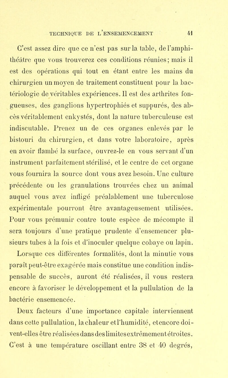 TECHNIQUE DE ^ENSEMENCEMENT Ai C’est assez dire que ce n’est pas sur la table, de l’amphi- théâtre que vous trouverez ces conditions réunies ; mais il est des opérations qui tout en étant entre les mains du chirurgien un moyen de traitement constituent pour la bac- tériologie de véritables expériences. Il est des arthrites fon- gueuses, des ganglions hypertrophiés et suppurés, des ab- cès véritablement enkystés, dont la nature tuberculeuse est indiscutable. Prenez un de ces organes enlevés par le bistouri du chirurgien, et dans votre laboratoire, après en avoir flambé la surface, ouvrez-le en vous servant d’un instrument parfaitement stérilisé, et le centre de cet organe vous fournira la source dont vous avez besoin. Une culture précédente ou les granulations trouvées chez un animal auquel vous avez infligé préalablement une tuberculose expérimentale pourront être avantageusement utilisées. Pour vous prémunir contre toute espèce de mécompte il sera toujours d’une pratique prudente d’ensemencer plu- sieurs tubes à la fois et d'inoculer quelque cobaye ou lapin. Lorsque ces différentes formalités, dont la minutie vous paraît peut-être exagérée mais constitue une condition indis- pensable de succès, auront été réalisées, il vous restera encore à favoriser le développement et la pullulation de la bactérie ensemencée. Deux facteurs d’une importance capitale interviennent dans cette pullulation, la chaleur et l’humidité, et encore doi- vent-elles être réalisées dans des limites extrêmement étroites. C’est à une température oscillant entre 38 et 40 degrés,