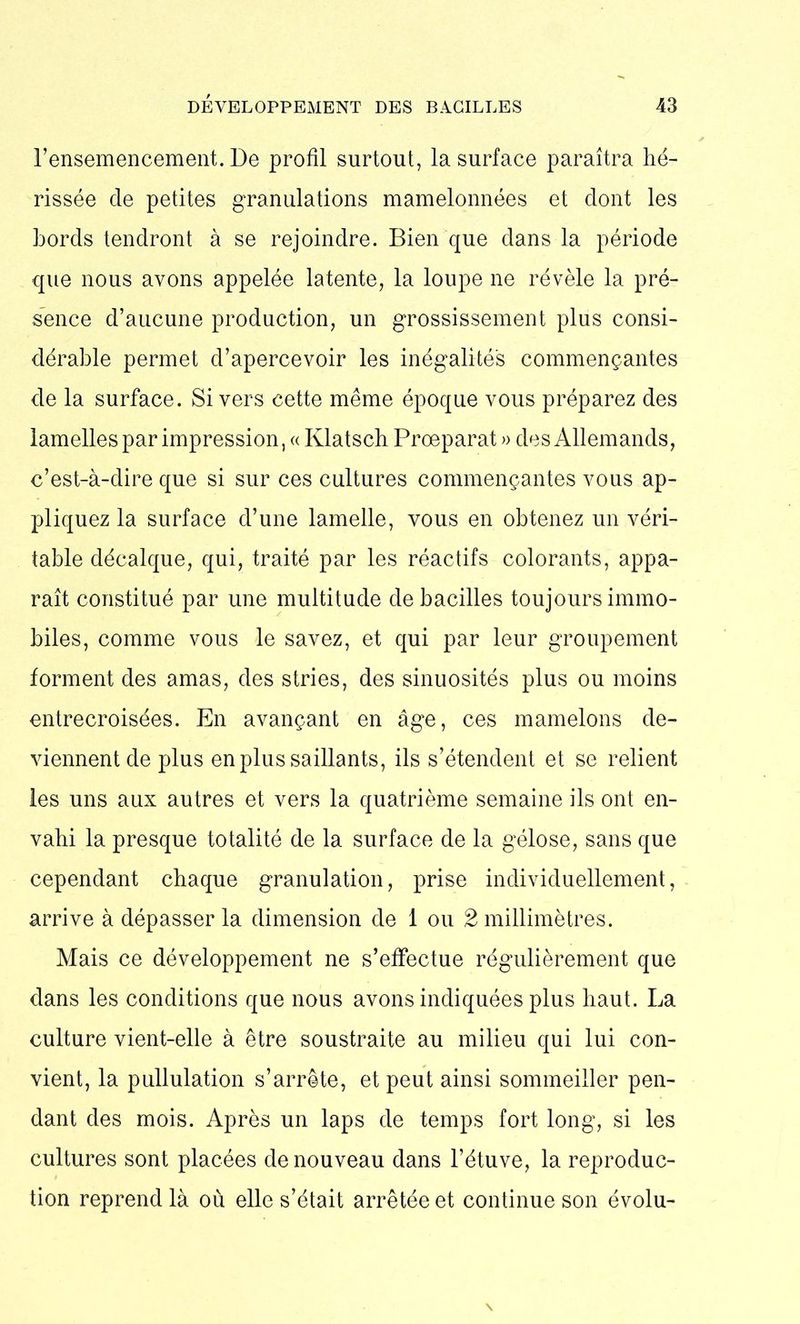 l’ensemencement. De profil surtout, la surface paraîtra hé- rissée de petites granulations mamelonnées et dont les bords tendront à se rejoindre. Bien que dans la période que nous avons appelée latente, la loupe ne révèle la pré- sence d’aucune production, un grossissement plus consi- dérable permet d’apercevoir les inégalités commençantes de la surface. Si vers cette même époque vous préparez des lamelles par impression, « Klatsch Proeparat » des Allemands, c’est-à-dire que si sur ces cultures commençantes vous ap- pliquez la surface d’une lamelle, vous en obtenez un véri- table décalque, qui, traité par les réactifs colorants, appa- raît constitué par une multitude de bacilles toujours immo- biles, comme vous le savez, et qui par leur groupement forment des amas, des stries, des sinuosités plus ou moins entrecroisées. En avançant en âge, ces mamelons de- viennent de plus en plus saillants, ils s’étendent et se relient les uns aux autres et vers la quatrième semaine ils ont en- vahi la presque totalité de la surface de la gélose, sans que cependant chaque granulation, prise individuellement, arrive à dépasser la dimension de 1 ou 2 millimètres. Mais ce développement ne s’effectue régulièrement que dans les conditions que nous avons indiquées plus haut. La culture vient-elle à être soustraite au milieu qui lui con- vient, la pullulation s’arrête, et peut ainsi sommeiller pen- dant des mois. Après un laps de temps fort long, si les cultures sont placées de nouveau dans l’étuve, la reproduc- tion reprend là où elle s’était arrêtée et continue son évolu-