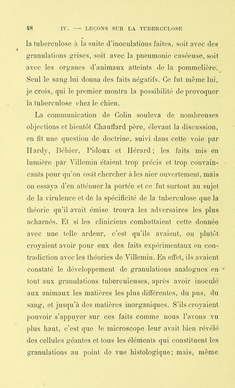 la tuberculose à la suite d’inoculations faites, soit avec des granulations grises, soit avec la pneumonie caséeuse, soit avec les organes d’animaux atteints de la pommelière. Seul le sang lui donna des faits négatifs. Ce fut même lui, je crois, qui le premier montra la possibilité de provoquer la tuberculose chez le cbien. La communication de Colin souleva de nombreuses objections et bientôt Chauffard père, élevant la discussion, en fit une question de doctrine, suivi dans cette voie par Hardy, Béhier, Pidoux et Hérard ; les faits mis en lumière par Villemin étaient trop précis et trop convain- cants pour qu’on osât chercher aies nier ouvertement, mais on essaya d’en atténuer la portée et ce fut surtout au sujet de la virulence et de la spécificité de la tuberculose que la théorie qu’il avait émise trouva les adversaires les plus acharnés. Et si les cliniciens combattaient cette donnée avec une telle ardeur, c’est qu’ils avaient, ou plutôt croyaient avoir pour eux des faits expérimentaux en con- tradiction avec les théories de Villemin. En effet, ils avaient constaté le développement de granulations analogues en tout aux granulations tuberculeuses, après avoir inoculé aux animaux les matières les plus différentes, du pus, du sang, et jusqu’à des matières inorganiques. S’ils croyaient pouvoir s’appuyer sur ces faits comme nous l’avons vu plus haut, c’est que le microscope leur avait bien révélé des cellules géantes et tous les éléments qui constituent les granulations au point de vue histoLogique; mais, même