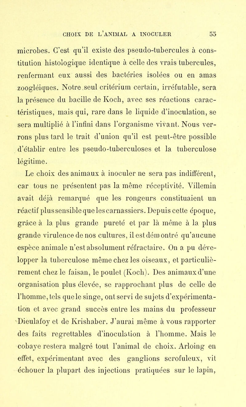 microbes. C’est qu’il existe des pseudo-tubercules à cons- titution histologique identique à celle des vrais tubercules, renfermant eux aussi des bactéries isolées ou en amas zoogléiques. Notre .seul critérium certain, irréfutable, sera la présence du bacille de Koch, avec ses réactions carac- téristiques, mais qui, rare dans le liquide d’inoculation, se sera multiplié à l’infini dans l’organisme vivant. Nous ver- rons plus tard le trait d’union qu’il est peut-être possible d’établir entre les pseudo-tuberculoses et la tuberculose légitime. Le choix des animaux à inoculer ne sera pas indifférent, car tous ne présentent pas la même réceptivité. Villemin avait déjà remarqué que les rongeurs constituaient un réactif plus sensible que les carnassiers. Depuis cette époque, grâce à la plus grande pureté et par là même à la plus grande virulence de nos cultures, il est dém ontré qu’aucune espèce animale n’est absolument réfractaire. On a pu déve- lopper la tuberculose même chez les oiseaux, et particuliè- rement chez le faisan, le poulet (Koch). Des animaux d’une organisation plus élevée, se rapprochant plus de celle de l’homme, tels que le singe, ont servi de sujets d’expérimenta- tion et avec grand succès entre les mains du professeur Dieulafoy et de Krishaber. J’aurai même à vous rapporter des faits regrettables d’inoculation à l’homme. Mais le cobaye restera malgré tout l’animal de choix. Arloing en effet, expérimentant avec des ganglions scrofuleux, vit échouer la plupart des injections pratiquées sur le lapin,