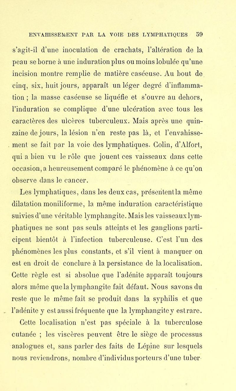 s’agit-il d’une inoculation de crachats, l’altération de la peau se borne aune induration plus ou moins lobulée qu’une incision montre remplie de matière caséeuse. Au bout de cinq, six, huit jours, apparaît un léger degré d’inflamma- tion ; la masse caséeuse se liquéfie et s’ouvre au dehors, l’induration se complique d’une ulcération avec tous les caractères des ulcères tuberculeux. Mais après une quin- zaine de jours, la lésion n’en reste pas là, et l’envahisse- ment se fait par la voie des lymphatiques. Colin, d’Alfort, qui a bien vu le rôle que jouent ces vaisseaux dans cette occasion, a heureusement comparé le phénomène à ce qu’on observe dans le cancer. Les lymphatiques, dans les deux cas, présententla même dilatation moniliforme, la même induration caractéristique suivies d’une véritable lymphangite. Mais les vaisseauxlym- phatiques ne sont pas seuls atteints et les ganglions parti- cipent bientôt à l’infection tuberculeuse. C’est l’un des phénomènes les plus constants, et s’il vient à manquer on est en droit de conclure à la persistance de la localisation. Cette règle est si absolue que l’adénite apparaît toujours alors même que la lymphangite fait défaut. Nous savons du reste que le même fait se produit dans la syphilis et que . l’adénite y est aussi fréquente que la lymphangitey est rare. Cette localisation n’est pas spéciale à la tuberculose cutanée ; les viscères peuvent être le siège de processus analogues et, sans parler des faits de Lépine sur lesquels nous reviendrons, nombre d’individus porteurs d’une tuber