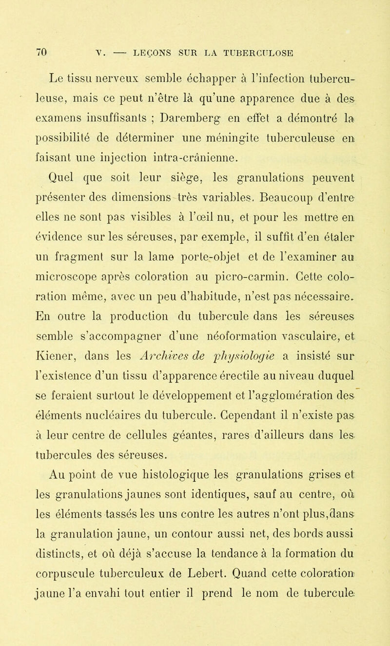 Le tissu nerveux semble échapper à l’infection tubercu- leuse, mais ce peut n’être là qu’une apparence due à des examens insuffisants ; Daremberg en effet a démontré la? possibilité de déterminer une méningite tuberculeuse en faisant une injection intra-crânienne. Quel que soit leur siège, les granulations peuvent présenter des dimensions très variables, Beaucoup d’entre elles ne sont pas visibles à l’œil nu, et pour les mettre en évidence sur les séreuses, par exemple, il suffit d’en étaler un fragment sur la lame porte-objet et de l’examiner au microscope après coloration au picro-carmin. Cette colo- ration même, avec un peu d’habitude, n’est pas nécessaire. En outre la production du tubercule dans les séreuses semble s’accompagner d’une néoformation vasculaire, et Kiener, dans les Archives de 'physiologie a insisté sur l’existence d’un tissu d’apparence érectile au niveau duquel se feraient surtout le développement et l’agglomération des éléments nucléaires du tubercule. Cependant il n’existe pas à leur centre de cellules géantes, rares d’ailleurs dans les tubercules des séreuses. Au point de vue histologique les granulations grises et les granulations jaunes sont identiques, sauf au centre, où les éléments tassés les uns contre les autres n’ont plus,dans la granulation jaune, un contour aussi net, des bords aussi distincts, et où déjà s’accuse la tendance à la formation du corpuscule tuberculeux de Lebert. Quand cette coloration jaune l’a envahi tout entier il prend le nom de tubercule;
