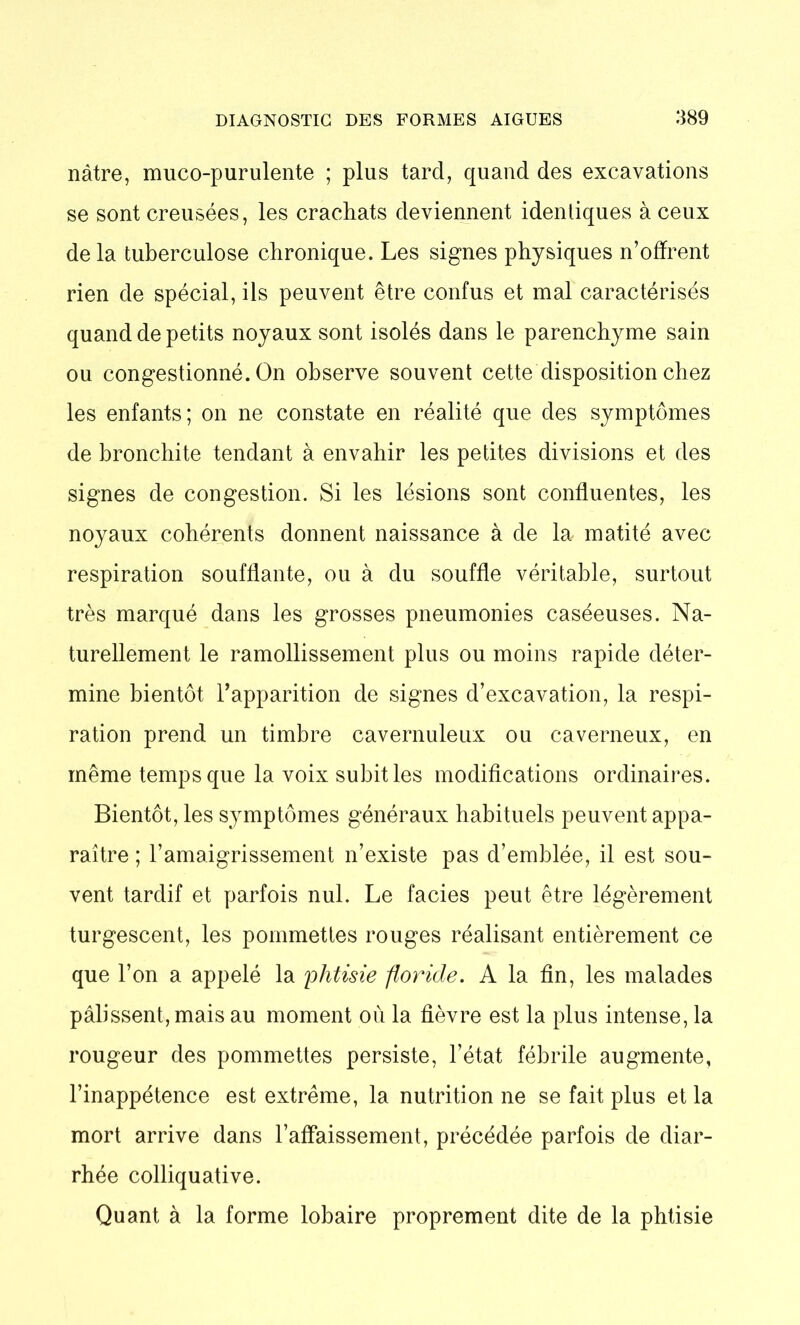 nâtre, muco-purulente ; plus tard, quand des excavations se sont creusées, les crachats deviennent identiques à ceux delà tuberculose chronique. Les signes physiques n’offrent rien de spécial, ils peuvent être confus et mal caractérisés quand de petits noyaux sont isolés dans le parenchyme sain ou congestionné. On observe souvent cette disposition chez les enfants; on ne constate en réalité que des symptômes de bronchite tendant à envahir les petites divisions et des signes de congestion. Si les lésions sont confluentes, les noyaux cohérents donnent naissance à de la matité avec respiration soufflante, ou à du souffle véritable, surtout très marqué dans les grosses pneumonies caséeuses. Na- turellement le ramollissement plus ou moins rapide déter- mine bientôt l’apparition de signes d’excavation, la respi- ration prend un timbre cavernuleux ou caverneux, en même temps que la voix subit les modifications ordinaires. Bientôt, les symptômes généraux habituels peuvent appa- raître ; l’amaigrissement n’existe pas d’emblée, il est sou- vent tardif et parfois nul. Le faciès peut être légèrement turgescent, les pommettes rouges réalisant entièrement ce que l’on a appelé la phtisie floride. A la fin, les malades pâlissent, mais au moment où la fièvre est la plus intense, la rougeur des pommettes persiste, l’état fébrile augmente, l’inappétence est extrême, la nutrition ne se fait plus et la mort arrive dans l’affaissement, précédée parfois de diar- rhée colliquative. Quant à la forme lobaire proprement dite de la phtisie