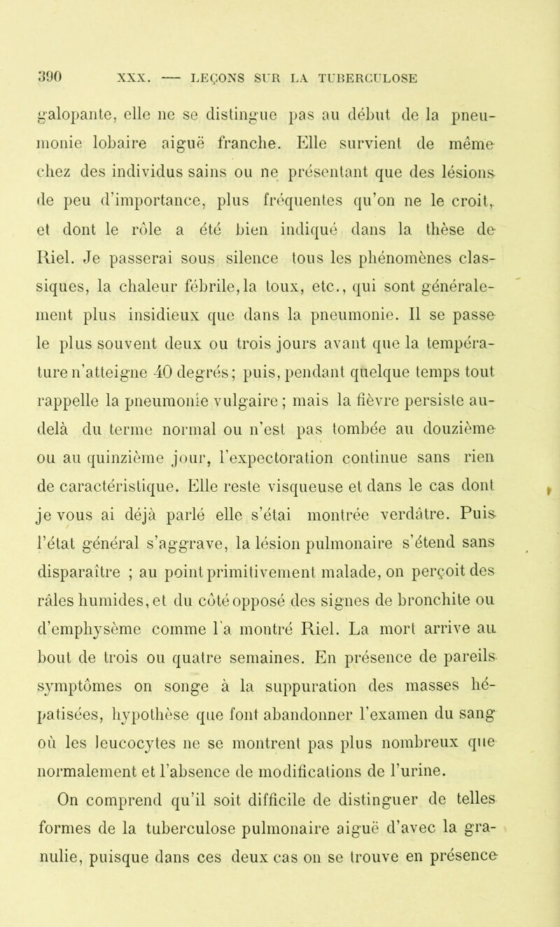 galopante, elle ne se distingue pas au début de la pneu- monie lobaire aiguë franche. Elle survient de même chez des individus sains ou ne présentant que des lésions de peu d’importance, plus fréquentes qu’on ne le croit,, et dont le rôle a été bien indiqué dans la thèse de Riel. Je passerai sous silence tous les phénomènes clas- siques, la chaleur fébrile,la toux, etc., qui sont générale- ment plus insidieux que dans la pneumonie. Il se passe le plus souvent deux ou trois jours avant que la tempéra- ture n’atteigne 40 degrés; puis, pendant quelque temps tout rappelle la pneumonie vulgaire ; mais la fièvre persiste au- delà du terme normal ou n’est pas tombée au douzième ou au quinzième jour, l’expectoration continue sans rien de caractéristique. Elle reste visqueuse et dans le cas dont je vous ai déjà parlé elle s’étai montrée verdâtre. Puis l’état général s’aggrave, la lésion pulmonaire s’étend sans disparaître ; au point primitivement malade, on perçoit des râles humides, et du côté opposé des signes de bronchite ou d’emphysème comme l a montré Riel. La mort arrive au bout de trois ou quatre semaines. En présence de pareils- symptômes on songe à la suppuration des masses hé- patisées, hypothèse que font abandonner l’examen du sang où les leucocytes ne se montrent pas plus nombreux que normalement et l’absence de modifications de l’urine. On comprend qu’il soit difficile de distinguer de telles formes de la tuberculose pulmonaire aiguë d’avec la gra- ndie, puisque dans ces deux cas on se trouve en présence-