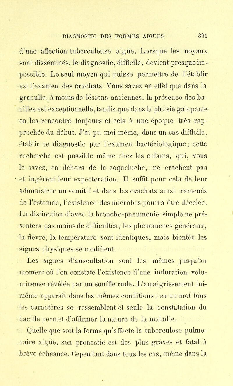 d’une affection tuberculeuse aigüe. Lorsque les noyaux sont disséminés, le diagnostic, difficile, devient presque im- possible. Le seul moyen qui puisse permettre de l’établir est l’examen des crachats. Vous savez en effet que dans la granulie, à moins de lésions anciennes, la présence des ba- cilles est exceptionnelle, tandis que dans la phtisie galopante on les rencontre toujours et cela à une époque très rap- prochée du début. J’ai pu moi-même, dans un cas difficile, établir ce diagnostic par l’examen bactériologique; cette recherche est possible même chez les enfants, qui, vous le savez, en dehors de la coqueluche, ne crachent pas et ingèrent leur expectoration. Il suffit pour cela de leur administrer un vomitif et dans les crachats ainsi ramenés de l’estomac, l’existence des microbes pourra être décelée. La distinction d’avec la broncho-pneumonie simple ne pré- sentera pas moins de difficultés; les phénomènes généraux, la fièvre, la température sont identiques, mais bientôt les signes physiques se modifient. Les signes d’auscultation sont les mêmes jusqu’au moment où l’on constate l’existence d’une induration volu- mineuse révélée par un souffle rude. L’amaigrissement lui- même apparaît dans les mêmes conditions ; en un mot tous les caractères se ressemblent et seule la constatation du bacille permet d’affirmer la nature de la maladie. Quelle que soit la forme qu’affecte la tuberculose pulmo- naire aigüe, son pronostic est des plus graves et fatal à brève échéance. Cependant dans tous les cas, même dans la