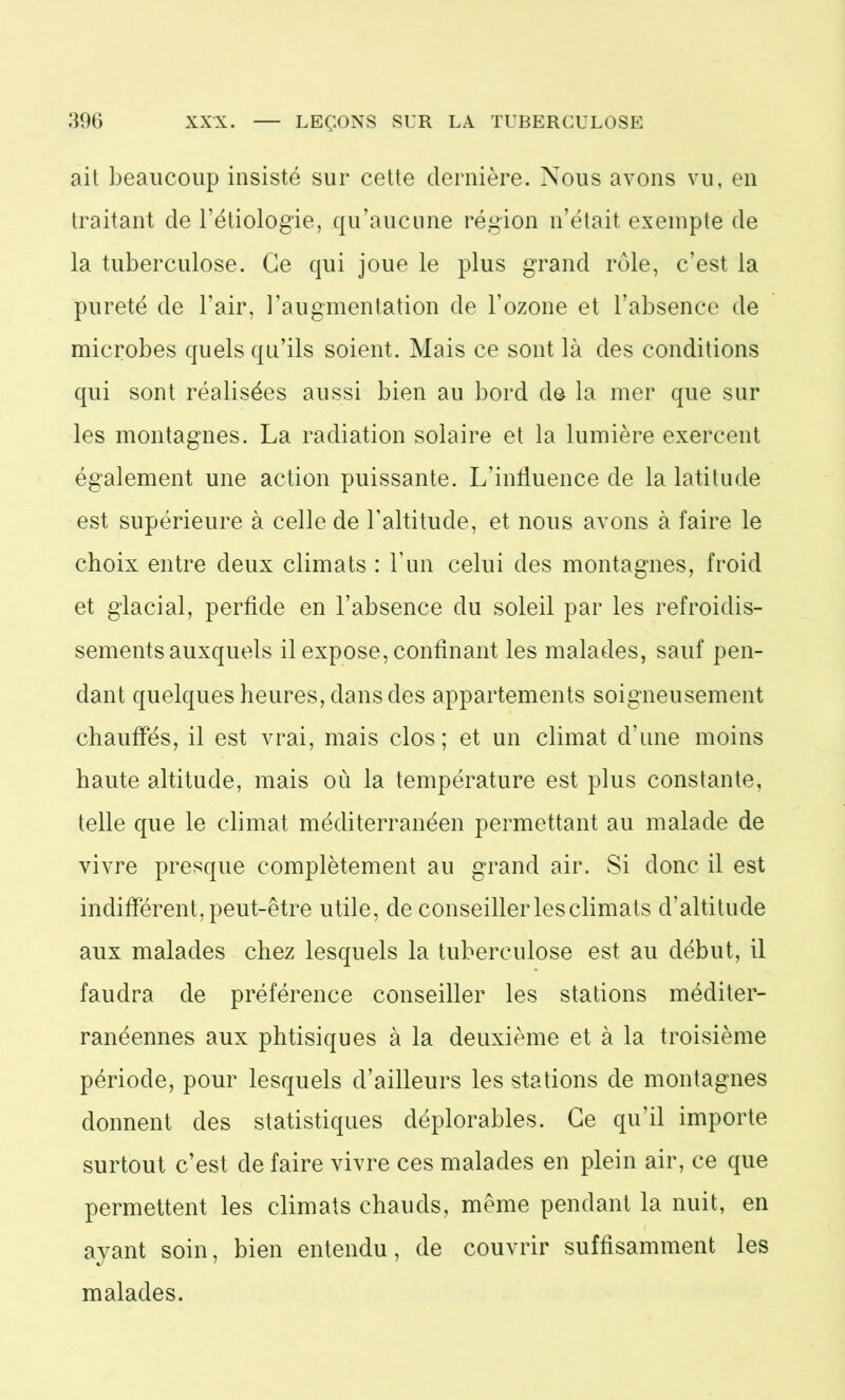 ait beaucoup insisté sur cette dernière. Nous avons vu, en traitant de l’étiologie, qu’aucune région n’était exempte de la tuberculose. Ce qui joue le plus grand rôle, c’est la pureté de l’air, l’augmentation de l’ozone et l’absence de microbes quels qu’ils soient. Mais ce sont là des conditions qui sont réalisées aussi bien au bord de la mer que sur les montagnes. La radiation solaire et la lumière exercent également une action puissante. L’influence de la latitude est supérieure à celle de l’altitude, et nous avons à faire le choix entre deux climats : l’un celui des montagnes, froid et glacial, perfide en l’absence du soleil par les refroidis- sements auxquels il expose, confinant les malades, sauf pen- dant quelques heures, dans des appartements soigneusement chauffés, il est vrai, mais clos; et un climat d’une moins haute altitude, mais où la température est plus constante, telle que le climat méditerranéen permettant au malade de vivre presque complètement au grand air. Si donc il est indifférent, peut-être utile, de conseiller les climats d’altitude aux malades chez lesquels la tuberculose est au début, il faudra de préférence conseiller les stations méditer- ranéennes aux phtisiques à la deuxième et à la troisième période, pour lesquels d’ailleurs les stations de montagnes donnent des statistiques déplorables. Ce qu’il importe surtout c’est de faire vivre ces malades en plein air, ce que permettent les climats chauds, même pendant la nuit, en ayant soin, bien entendu, de couvrir suffisamment les malades.