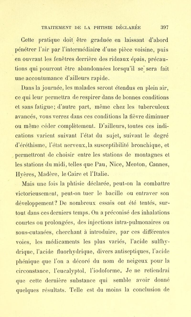 Cette pratique doit être graduée en laissant d’abord pénétrer l’air par l’intermédiaire d’une pièce voisine, puis en ouvrant les fenêtres derrière des rideaux épais, précau- tions qui pourront être abandonnées lorsqu’il se^ sera fait une accoutumance d’ailleurs rapide. Dans la journée, les malades seront étendus en plein air, ce qui leur permettra de respirer dans de bonnes conditions et sans fatigue; d’autre part, même chez les tuberculeux avancés, vous verrez dans ces conditions la fièvre diminuer ou même céder complètement. D’ailleurs, toutes ces indi- cations varient suivant l’état du sujet, suivant le degré d’éréthisme, l’état nerveux, la susceptibilité bronchique, et permettront de choisir entre les stations de montagnes et les stations du midi, telles que Pau, Nice, Menton, Cannes, Hyères, Madère, le Caire et l’Italie. Mais une fois la phtisie déclarée, peut-on la combattre victorieusement, peut-on tuer le bacille ou entraver son développement? De nombreux essais ont été tentés, sur- tout dans ces derniers temps. On a préconisé des inhalations courtes ou prolongées, des injections intra-puimonaires ou sous-cutanées, cherchant à introduire, par ces différentes voies, les médicaments les plus variés, l’acide sulfhy- drique, l’acide fiuorhydrique, divers antiseptiques, l’acide phénique que l’on a décoré du nom de neigeux pour la circonstance, l’euealyptol, l’iodoforme. Je ne retiendrai que cette dernière substance qui semble avoir donné quelques résultats. Telle est du moins la conclusion de