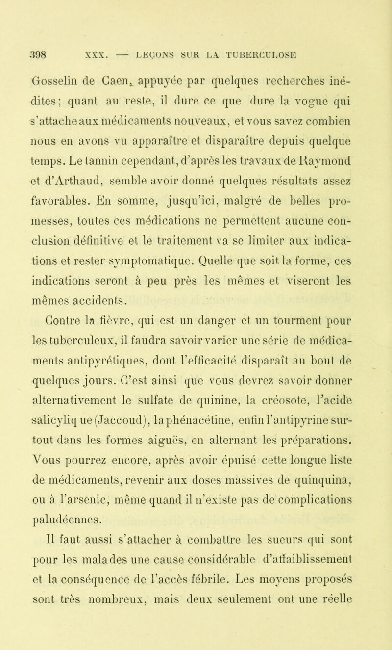 Gosselin de Caen* appuyée par quelques recherches iné- dites; quant au reste, il dure ce que dure la vogue qui s’attache aux médicaments nouveaux, et vous savez combien nous en avons vu apparaître et disparaître depuis quelque temps. Le tannin cependant, d’après les travaux de Raymond et d’Arthaud, semble avoir donné quelques résultats assez favorables. En somme, jusqu’ici, malgré de belles pro- messes, toutes ces médications ne permettent aucune con- clusion définitive et le traitement va se limiter aux indica- tions et rester symptomatique. Quelle que soit la forme, ces indications seront à peu près les mêmes et viseront les mêmes accidents. Contre la fièvre, qui est un danger et un tourment pour les tuberculeux, il faudra savoir varier une série de médica- ments antipyrétiques, dont l’efficacité disparaît au bout de quelques jours. C’est ainsi que vous devrez savoir donner alternativement le sulfate de quinine, la créosote, l’acide salicyliq ue (Jaccoud), laphénacétine, enfin l’antipyrine sur- tout dans les formes aiguës, en alternant les préparations. Vous pourrez encore, après avoir épuisé cette longue liste de médicaments, revenir aux doses massives de quinquina, ou à l’arsenic, même quand il n’existe pas de complications paludéennes. 11 faut aussi s’attacher à combattre les sueurs qui sont pour les malades une cause considérable d’affaiblissement et la conséquence de l’accès fébrile. Les moyens proposés sont très nombreux, mais deux seulement ont une réelle