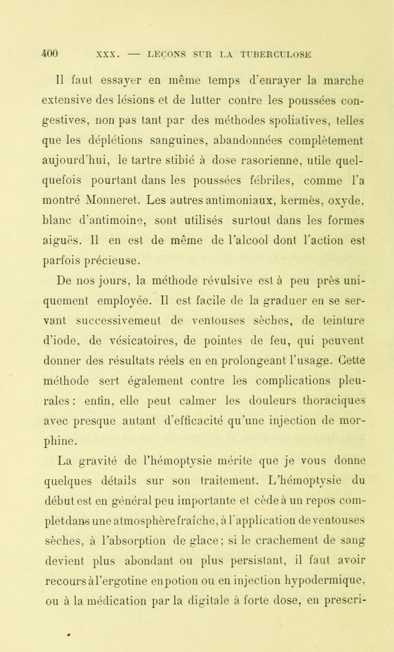 Il faut essayer en même temps d'enrayer la marche extensive des lésions et de lutter contre les poussées con- gestives, non pas tant par des méthodes spoliatives, telles que les déplétions sanguines, abandonnées complètement aujourd'hui, le tartre stibié à dose rasorienne, utile quel- quefois pourtant dans les poussées fébriles, comme l’a montré Monneret. Les autres antimoniaux, kermès, oxyde, blanc d’antimoine, sont utilisés surtout dans les formes aiguës. Il en est de même de l’alcool dont l’action est parfois précieuse. De nos jours, la méthode révulsive est à peu près uni- quement employée. Il est facile de la graduer en se ser- vant successivement de ventouses sèches, de teinture d’iode, de vésicatoires, de pointes de feu, qui peuvent donner des résultats réels en en prolongeant l’usage. Cette méthode sert également contre les complications pleu- rales : enfin, elle peut calmer les douleurs thoraciques avec presque autant d’efficacité qu’une injection de mor- phine. La gravité de l’hémoptysie mérite que je vous donne quelques détails sur son traitement. L’hémoptysie du début est en général peu importante et cède à un repos com- plet dans une atmosphère fraîche, à T application de ventouses sèches, à l’absorption de glace; si le crachement de sang devient plus abondant ou plus persistant, il faut avoir recours àl’ergotine enpotion ou en injection hypodermique, ou à la médication par la digitale à forte dose, en prescri-