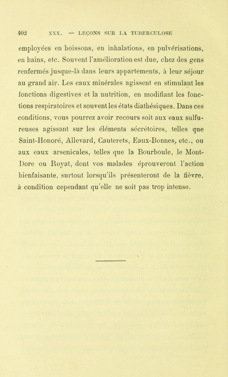 employées en boissons, en inhalations, en pulvérisations, en bains, etc. Souvent l’amélioration est (lue, chez des gens renfermés jusque-là dans leurs appartements, à leur séjour au grand air. Les eaux minérales agissent en stimulant les fonctions digestives et la nutrition, en modifiant les fonc- tions respiratoires et souvent les états diathésiques. Dans ces conditions, vous pourrez avoir recours soit aux eaux sulfu- reuses agissant sur les éléments sécrétoires, telles que Saint-Honoré, Allevard, Gauterets, Eaux-Bonnes, etc., ou aux eaux arsenicales, telles que la Bourboule, le Mont- Dore ou Royat, dont vos malades éprouveront l’action bienfaisante, surtout lorsqu’ils présenteront de la fièvre, à condition cependant qu’elle ne soit pas trop intense.