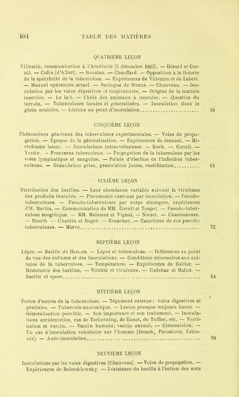 QUATRIÈME LEÇON Villemin, communication à l’Académie (5 décembre 1865). — Hérard et Cor- nil. — Colin (d’Alfort). — Roustan. — Chauffard. — Opposition à la théorie de la spécificité de la tuberculose. — Expériences de Villemin et de Lebert. — Manuel opératoire actuel. — Seringue de Straus. — Chauveau. — Ino- culation par les voies digestives et respiratoires. — Origine de la matière inoculée. — Le la t. — Choix des animaux à inoculer. — Question du terrain. — Tuberculoses locales et généralisées. — Inoculation dans le globe oculaire. — Lésions au point d’inoculation 46 CINQUIÈME LEÇON Phénomènes généraux des tuberculoses expérimentales. — Voies de propa- gation. — Époque de la généralisation. — Expériences de Jeannel. — Mi- crobisme latent. — Inoculations intra-veineuses. — Koch. — Cornil. — Yersin. - Processus tuberculeux. — Propagation de la tuberculose par les voies lymphatique et sanguine. — Points d’élection de l’infection tuber- culeuse. — Granulation grise, granulation jaune, caséification 61 SIXIÈME LEÇON Distribution des bacilles. — Leur abondance variable suivant la virulence des produits inoculés. — Pneumonie caséeuse par inoculation. — Pseudo- tuberculoses. — Pseudo-tuherculoses par corps étrangers, expériences d’H. Martin. — Communication de MM. Cornil et Toupet. — Pseudo-tuber- culose zoogléique. — MM. Malassez et Yjgnal. — Nocart. — Cliantemesse. — Eberth — Charrin et Roger. — Grancher. — Caractères de ces pseudc- tuberculoses. — Morve 72 SEPTIÈME LEÇON Lèpre. — Bacille de Hansen. — Lèpre et tuberculose. — Différences au point de vue des cultures et des inoculations. — Conditions nécessaires aux cul- tures de la tuberculose. — Température. — Expériences de Galtier. — Résistance des bacilles. — Vitalité et virulence. — Cadehac et Mallet. — Bacille et spore 84 HUITIÈME LEÇON Portes d’entrée de la tuberculose. — Tégument externe: voies digestives et génitales. — Tubercule anatomique. — Lésion presque toujours locale. — Généralisation possible. — Son importance et son traitement. — Inocula- tions accidentelles, cas de Tsclierning, de Hanoi, de TuQier, etc. — Vacci- nation et vaccin. — Vaccin humain, vaccin animal. — Circoncision. — Un cas d'inoculation volontaire sur l’homme (Demek, Paroskova, Zablo- nis). — Auto-inoculation 96 NEUVIÈME LEÇON Inoculations par les voies digestives (Chauveau). — Voies de propagation. — Expériences de Dobroklowsky — Résistance du bacille à l’action des sucs