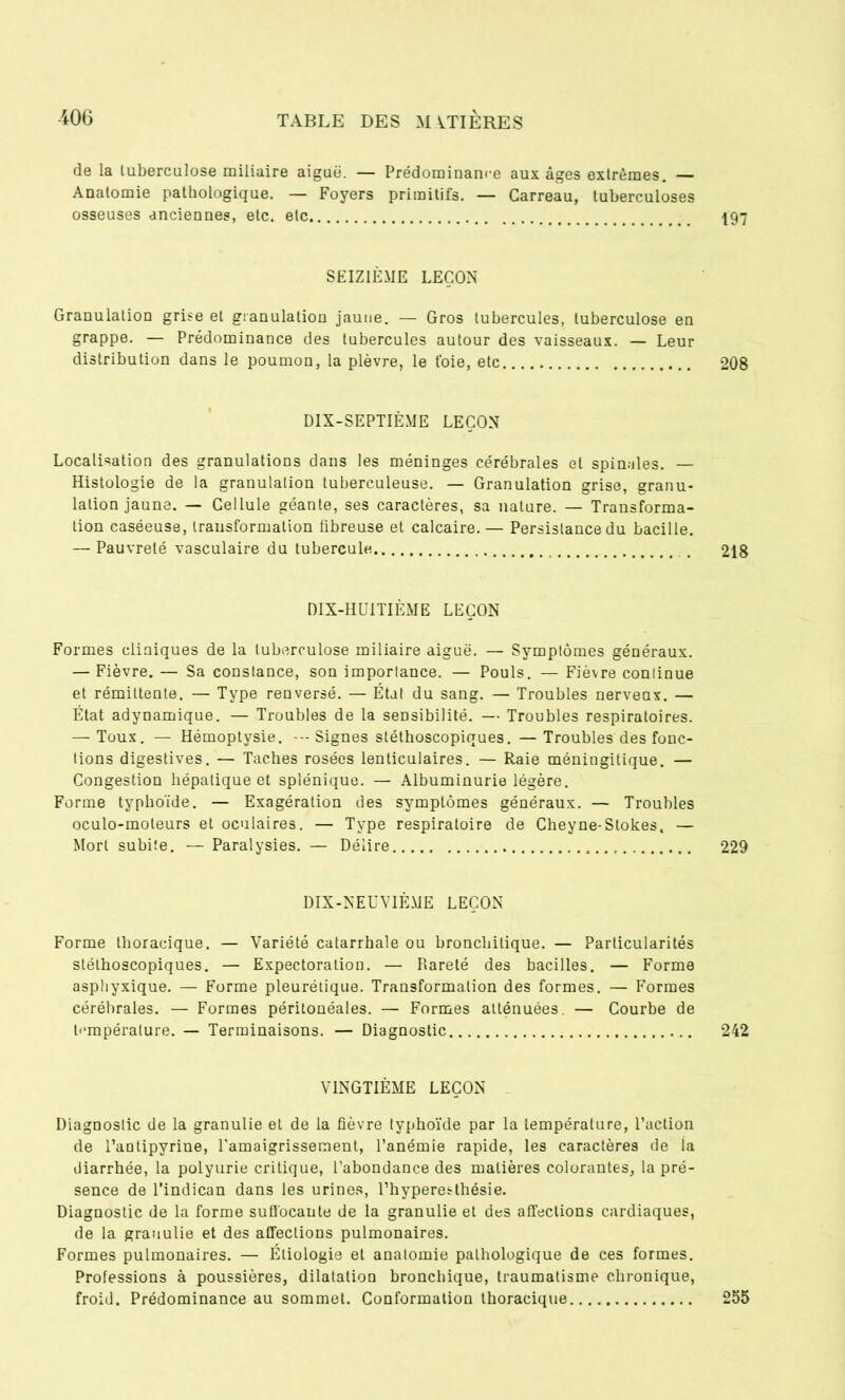 de la tuberculose miliaire aiguë. — Prédominance aux âges extrêmes. — Anatomie pathologique. — Foyers primitifs. — Carreau, tuberculoses osseuses anciennes, etc. etc 197 SEIZIÈME LEÇON Granulation grise et granulation jaune. — Gros tubercules, tuberculose en grappe. — Prédominance des tubercules autour des vaisseaux. — Leur distribution dans le poumon, la plèvre, le t'oie, etc 208 DIX-SEPTIÈME LEÇON Localisation des granulations dans les méninges cérébrales et spinales. — Histologie de la granulation tuberculeuse. — Granulation grise, granu- lation jaune. — Cellule géante, ses caractères, sa nature. — Transforma- tion caséeuse, transformation fibreuse et calcaire. — Persistance du bacille. — Pauvreté vasculaire du tubercule . 218 DIX-HUITIÈME LEÇON Formes cliniques de la tuberculose miliaire aiguë. — Symptômes généraux. — Fièvre. — Sa constance, son importance. — Pouls. — Fièvre continue et rémittente. — Type renversé. — État du sang. — Troubles nerveax. — État adynamique. — Troubles de la sensibilité. — Troubles respiratoires. — Toux. — Hémoptysie. -Signes stéthoscopiques.—Troubles des fonc- tions digestives. — Taches rosées lenticulaires. — Raie méningitique. — Congestion hépatique et splénique. — Albuminurie légère. Forme typhoïde. — Exagération des symptômes généraux. — Troubles oculo-moteurs et oculaires. — Type respiratoire de Cheyne-Stokes, — Mort subite. —Paralysies. — Délire 229 DIX-NEUVIÈME LEÇON Forme thoracique. — Variété catarrhale ou bronchitique. — Particularités stéthoscopiques. — Expectoration. — Rareté des bacilles. — Forme asphyxique. — Forme pleurétique. Transformation des formes. — Formes cérébrales. — Formes péritonéales. — Formes atténuées. — Courbe de température. — Terminaisons. — Diagnostic 242 VINGTIÈME LEÇON Diagnostic de la granulie et de la fièvre typhoïde par la température, l’action de l’antipyrine, l'amaigrissement, l’anémie rapide, les caractères de la diarrhée, la polyurie critique, l’abondance des matières colorantes, la pré- sence de l’indican dans les urines, l’hyperesthésie. Diagnostic de la forme suffocante de la granulie et des affections cardiaques, de la granulie et des affections pulmonaires. Formes pulmonaires. — Étiologie et anatomie pathologique de ces formes. Professions à poussières, dilatation bronchique, traumatisme chronique, froid. Prédominance au sommet. Conformation thoracique 255