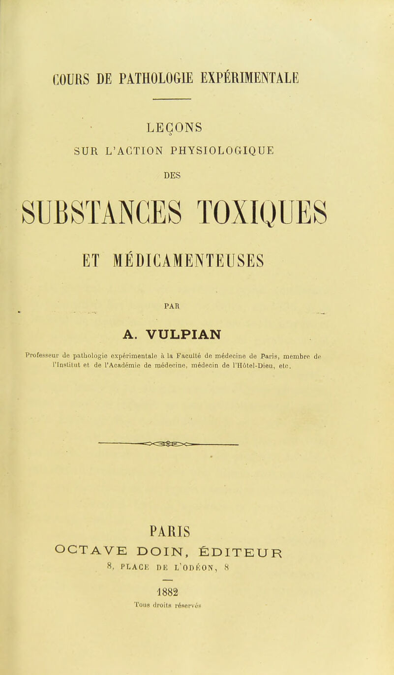 COURS DE PATHOLOGIE EXPÉRIMENTALE LEÇONS SUR L'ACTION PHYSIOLOGIQUE DES SUBSTANCES TOXIQUES ET MÉDICAMENTEUSES PAR A. VULPIAN Professeur Je palhologio expérimentale ii la B'acullé de médecine do Paris, membre àc l'Institut et de l'Académie de médecine, médecin de l'Hotel-Dieu, etc. PARIS OCTAVE DOIN, ÉDITEUR s, PLACK DK l/ODKON, H 1882 Tous droits réservés