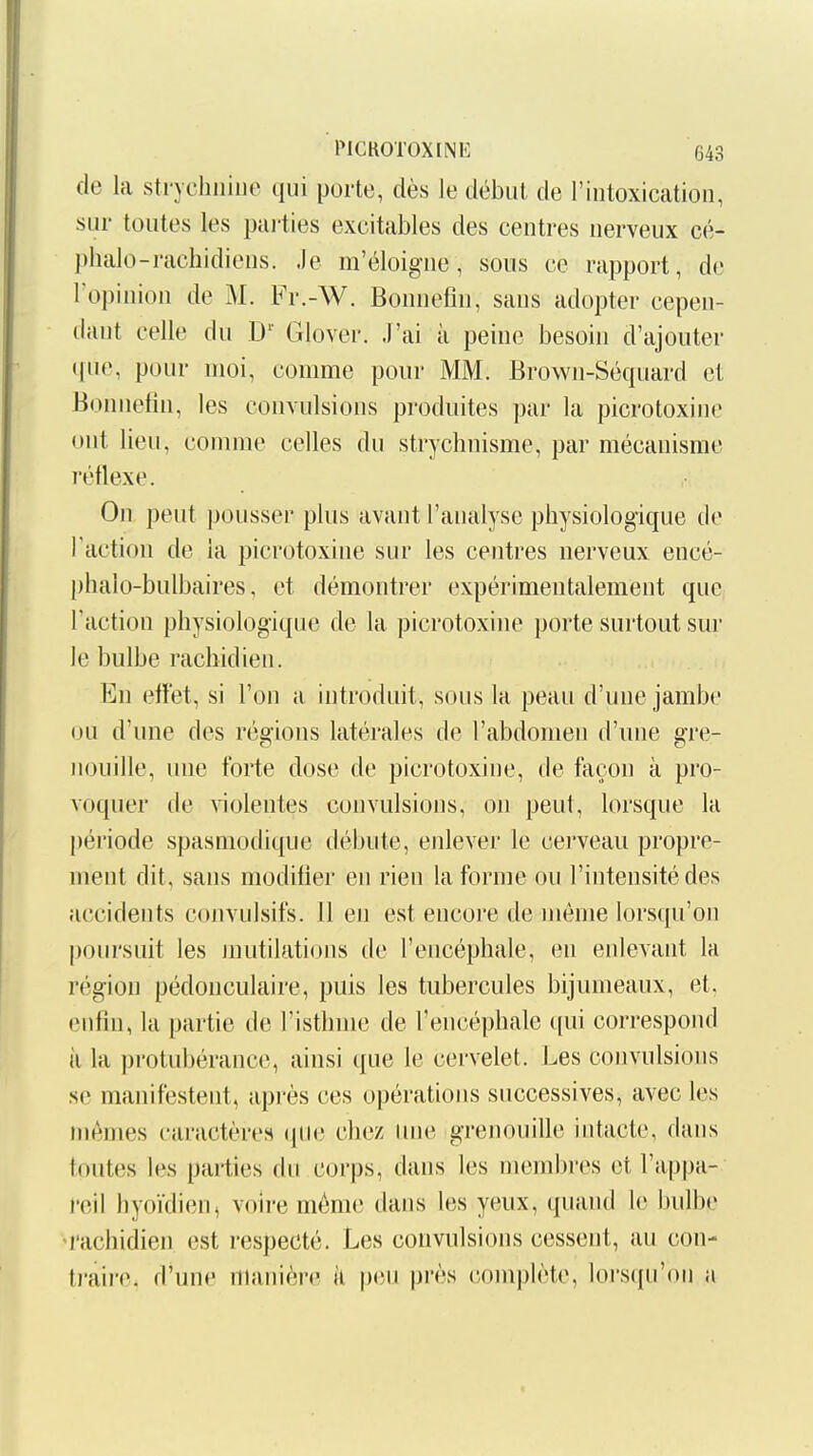 de la stiTchiiiue qui porte, dès le début de l'intoxication, sur toutes les pai'ties excitables des centres nerveux cé- pbalo-rachidiens. Je m'éloigne, sous ce rapport, de l'opinion de M. Fr.-W. Bonnefin, sans adopter cepen- dant celle du D' Glover. J'ai à peine besoin d'ajouter ipie, pour moi, comme pour MM. Brown-Séquard cl Bonnefin, les convulsions produites par la picrotoxinc ont lieu, comme celles du strychnisme, par mécanisme réflexe. On peut pousser plus avant l'analyse physiologique de Taction de la picrotoxine sur les centres nerveux encé- phalo-bulbaires, et démontrer expérimentalement que Faction physiologique de la picrotoxine porte surtout sur le bulbe rachidien. En effet, si l'on a introduit, sous la peau d'une jambe ou d'une des régions latérales de l'abdomen d'une gre- nouille, une forte dose de picrotoxine, de façon à pro- voquer de violentes convulsions, on peut, lorsque la période spasmodique débute, enlever le cerveau propre- ment dit, sans modifier en rien la forme ou l'intensité des accidents coiivulsifs. 11 en est encore de môme lorsqu'on poursuit les jnutilati(jns de l'encéphale, en enlevant la région pédonculaire, puis les tubercules bijumeaux, et. enfin, la partie de l'isthme de l'encéphale qui correspond il la protubérance, ainsi que le cervelet. Les convulsions se manifestent, après ces opérations successives, avec les mêmes caractères que chez luie grenouille intacte, dans toutes les parties du corps, dans les membres et l'appa- reil hyoïdien, voire môme dans les yeux, quand le bulbe 'rachidien est respecté. Les convulsions cessent, au con- tj-aire. d'une manière k peu près complète, lorsqu'on a