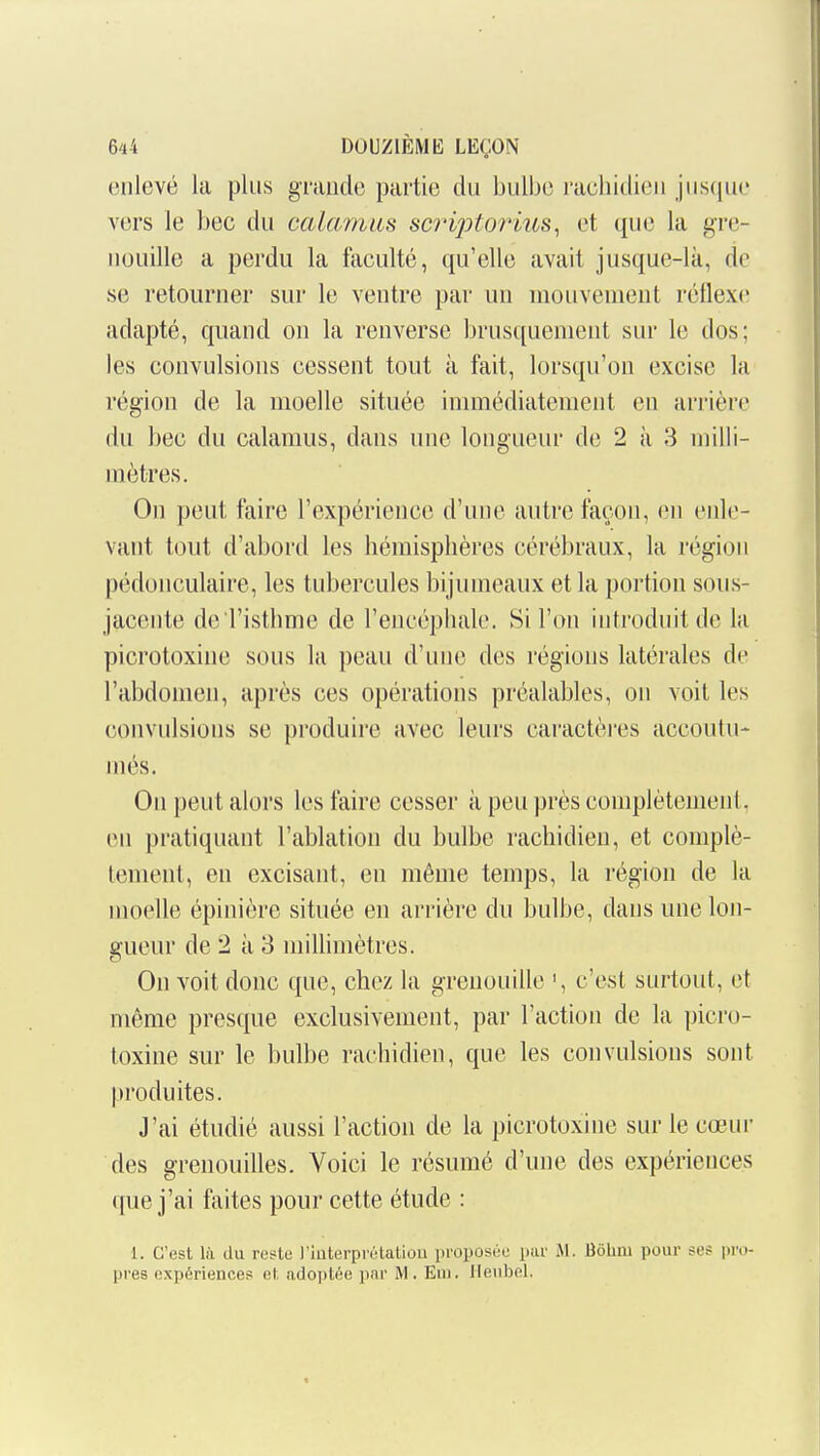 enlevé la plus grande partie du bulbe rachidieu juscpie vers le bec du calamiis scriptorius, et que la gre- nouille a perdu la faculté, qu'elle avait jusque-là, de se retourner sur le ventre par un mouvement réflexe adapté, quand on la renverse brusquement sur le dos; les convulsions cessent tout à fait, lorsqu'on excise la région de la moelle située immédiatement en arrière du bec du calamus, dans une longueur de 2 à 3 milli- mètres. On peut faire l'expérience d'une autre façon, en eide- vant tout d'abord les bémisplières cérébraux, la région pédonculaire, les tubercules bi jumeaux et la portion sous- jacente dei'istbme de l'encéphale. Si l'on introduit de la picrotoxine sous la peau d'une des régions latérales de l'abdomen, après ces opérations préalables, on voit les convulsions se produire avec leurs caractères accoutu- més. On peut alors les faire cesser à peu près complètement, en pratiquant l'ablation du bulbe rachidien, et complè- tement, en excisant, en même temps, la région de la moelle épinière située en arrière du bulbe, dans une lon- gueur de 2 à 3 millimètres. Ou voit donc que, chez la grenouille c'est surtout, et même presque exclusivement, par l'action de la picro- toxine sur le bulbe rachidien, que les convulsions sont produites. J'ai étudié aussi l'action de la picrotoxine sur le cœur des grenouilles. Voici le résumé d'une des expériences que j'ai faites pour cette étude : 1. C'est là du reste l'interprétatiou proposée par iM. Bôlim pour ses pro- pres expériences et adoptée par M. Eui. Heubel.