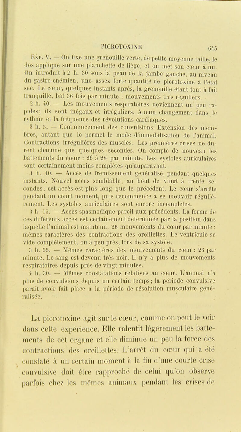 Exp. V. — On fixe une grenouille verle, de petite moyenne taille, le dos appliqué sur une planchette de liège, et ou met son cœur à nu. On introduit à 2 li. 30 sous la peau de la jambe gauche, au niveau du gastro-cnëmien, une assez forte quantité de picrotoxine à l'état sec. Le cœur, quelques instants après, la grenouille étant tout à fait tranquille, bat 36 fois par minute : mouvements très réguliers. 2 h. iO. — Les mouvements respiratoires deviennent uu peu ra- pides; ils sont inégaux et irréguliers. Aucun changement dans le rythme el la fréquence des révolutions cardiaques. 3 h. o. — Commencement des convulsions. Extension des mem- bres, autant que le permet le mode d'immobilisation de l'animal. Contractions irrégulières des muscles. Les premières crises ne du- rent chacune que quelques secondes. On compte de nouveau les battements du cœur : 26 à 28 par minute. Les systoles auriculaires sont certainement moins complètes qu'auparavant. 3 h. 10. — Accès de frémissement généralisé, pendant quelques instants. Nouvel accès semblable, au bout de vingt à trente se- condes; cet accès est plus long que le précédent. Le cœur s'arrête pendant un court moment, puis recommence à se mouvoir réguliè- rement. Les systoles auriculaires sont encore incomplètes. 3 h. V6. — Accès spasmodique pareil aux précédents. La forme de ces différents accès est certainement déterminée par la position dans laquelle l'animal est maintenu. 26 mouvements du cœur par minute : mêmes caractères des contractions des oreillettes. Le ventricule se vide complètement, ou à peu près, lors de sa systole. 3 h. 55. — Mêmes caractères des mouvements du cœur : 26 par minute. Le sang est devenu très noir. Il n'y a plus de mouvements respiratoires depuis près de vingt minutes. 4 h. 30. — Mêmes constatations relatives au cœur. L'animal n'a |)lus de convulsions depuis un certain temps; la période convulsive parait avoir fait place ;i la période de résolution musculaire géné- ralisée. La picrotoxine agit siii' le cœur, couinie on peut le voir dans cette expérience. Elle ralentit légèrement les batte- ments de cet organe et elle diminue un peu la force des contractions des oreillettes. L'arrêt du cœur (jui a été constaté à un certain moment ii la fin d'une courte crise convulsive doit être i-approché de celui (ju'on oi3serve parfois chez les mêmes animaux pendant les crises de