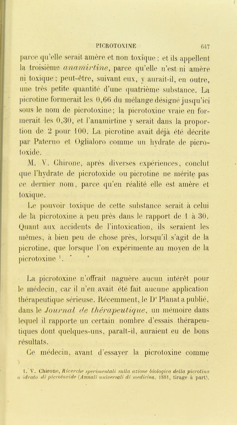 PICROTOMNE fi/,7 parce qu'elle serait amère et non toxique ; et ils appellent la troisième anam,vHine, parce qu'elle n'est ni araère ni toxique ; peut-être, suivant eux, y aurait-il, en outre, une très petite quantité d'une quatrième substance. La picrotine formerait les 0,6(3 du mélange désigné jusqu'ici sous le nom de picrotoxine; la picrotoxine vraie en foi-- merait les 0,30, et l'anamirtine y serait dans la propor- tion de 2 pour 100. La picrotine avait déjà été décrite par Paterno et Oglialoro comme \m hydrate de picro- toxide, M. V. Chirone, après diverses expériences, conclut que l'hydrate de picrotoxide ou picrotine ne mérite pas ce dernier nom, parce qu'en réalité elle est amère et toxique. Le pouvoir toxique de cette substance serait à celui (le ta picrotoxine à peu près dans le rapport de 1 à 30. Quant aux accidents de l'intoxication, ils seraient les mêmes, à bien peu de chose près, lorsqu'il s'agit de la picrotine, que lorsque l'on expérimente au moyen de la picrotoxine '. ' La picrotoxine n'offrait naguère aucun intérêt pour le médecin, car il n'en.avait été fait aucune application thérapeutique sérieuse. Récemment, le D''Planât a publié, dans le Joitrncd de thérapeutique, un mémoire dans lequel il rapporte un certain nombre d'essais thérapeu- tiques dont quelques-uns, paraît-il, auraient eu de bons résultats. Ge médecin, avant d'essayer la picrotoxine comme I. V. Chirone, Ricerche nperimanlaii suUa ozione biologica délia picrolina ij idrfilo di picrotnxidp {Annali yiiiner.iali di int'didna, 1881, tirage ù pari).