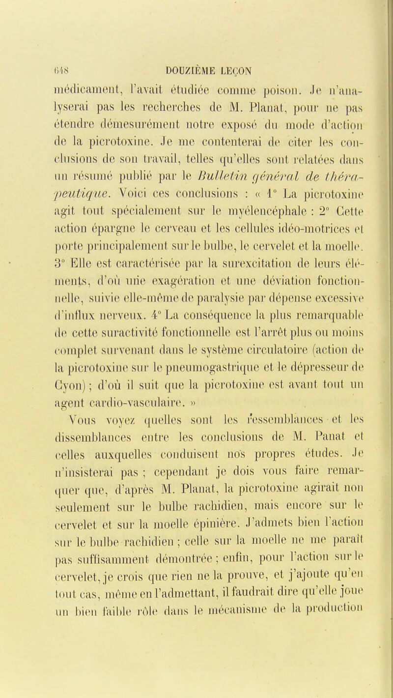 iiléflicameiit, l'avait étudiée comme poison. Je n'ana- lyserai pas les recherches de M. Planai, pour ne pas étendre démesurément notre exposé du mode d'action de la picrotoxine. Je me contenterai de citer les con- chisions de son travail, telles qu'elles sont l'elatées dans un résumé publié par le Bulletin çiénêral de iliéra- 'peutique. Voici ces conclusions : « 1 La picrotoxine agit tout spécialement sur le myélencéphale : 2° Cette action épargne le cerveau et les cellules idéo-motrices el porte principalement sui'le bulbe, le cervelet et la moelle. 3° Elle est caractérisée par la surexcitation de leurs élé- ments, d'où uiie exagération et une déviation fonction- nelle, suivie (îlle-méme de paralysie par dépense excessive d'intlux nerveux. 4° La conséquence la plus remarquable (l(^ cette suractivité fonctionnelle est l'arrêt plus ou moins complet survenant dans le système circulatoire (action de la picrotoxine sur le pneumogastrique et le dépresseur de Gyon) ; d'où il suit que la picrotoxine est avant tout un Rffent cardio-vasculaire. » Vous voyez quelles sont les ressemblances et les dissemblances entre les conclusions de M. Panât et celles auxquelles conduisent nos propres études. Je n'insisterai pas ; cependant je dois vous faire remar- (juer que, d'après M. Planât, la picrotoxine agirait non seulement sur le bulbe rachidien, mais encore sur le cervelet et sur la moelle épinière. J'admets bien Faction sur le bulbe rachidien ; celle sur la moelle ne me parait pas sufOsamment démontrée; enfin, pour l'action sur le cervelet, je crois que rien ne la prouve, et j'ajoute qu'en tout cas, même en l'admettant, il faudrait dire qu'elle joue im bien faible i-ùle dans le mécanisme de la production