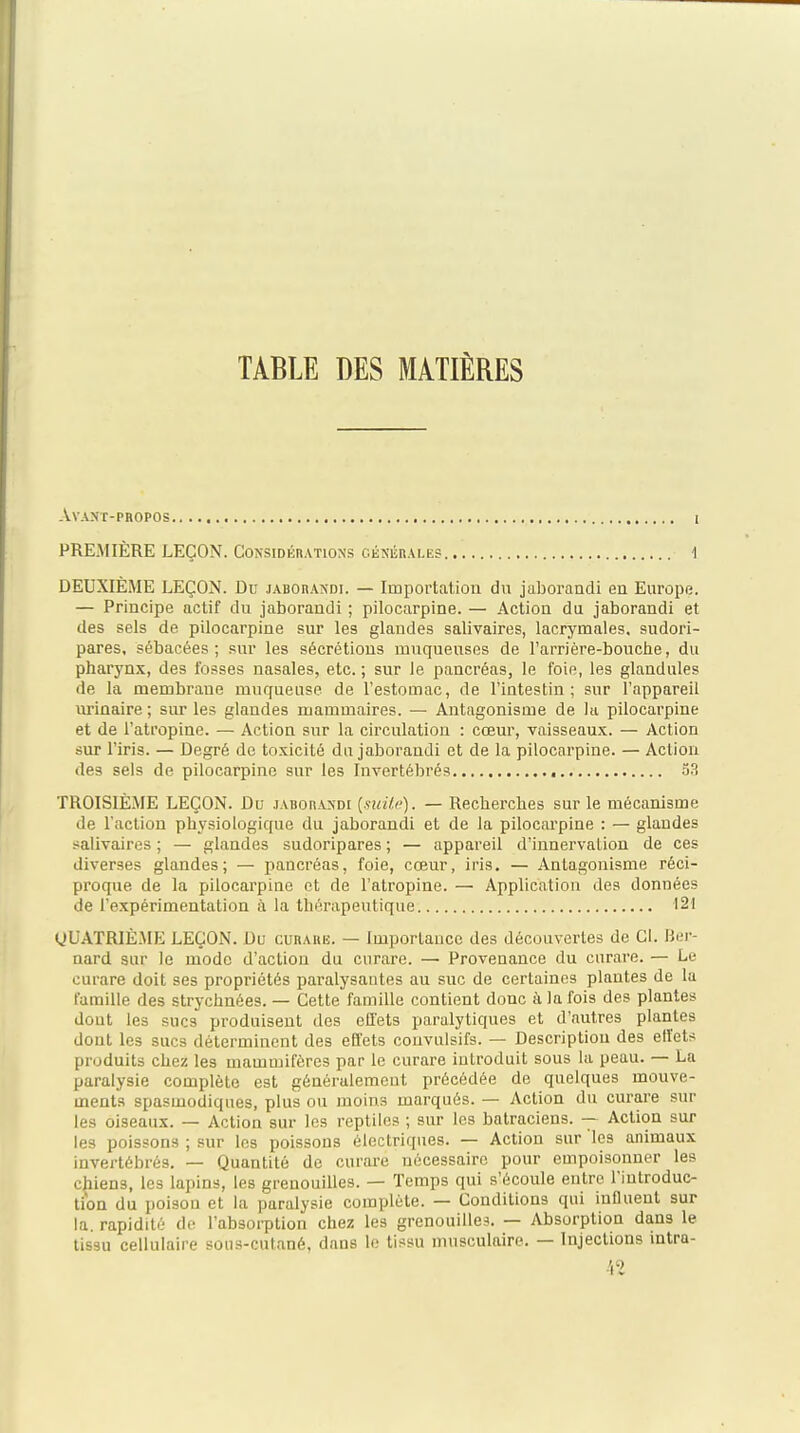 TABLE DES MATIÈRES AVAMT-PROPOS ( PREMIÈRE LEÇON. Considérations cékérales 1 DEUXIÈME LEÇON. Du jaborandi. — Impoi'tation dvi jaboraadi en Europe. — Principe actif du jaboraudi ; pilocarpine. — Action du jaborandi et des sels de pilocarpine sur les glandes salivaires, lacrymales, sudori- pares, sébacées ; sur les sécrétions muqueuses de l'arrière-bouche, du pharynx, des fosses nasales, etc. ; sur le pancréas, le foie, les glandules de la membrane muqueuse de l'estomac, de l'intestin; sur l'appareil iirinaire ; sur les glandes mammaires. — Antagonisme de la pilocarpine et de l'atropine. — Action sur la circulation : cœur, vaisseaux. — Action sur l'iris. — Degré do toxicité du jaborandi et de la pilocarpine. — Action des sels de pilocarpine sur les Invertébrés TROISIÈME LEÇON. Du jaborandi {suiic). — Recherches sur le mécanisme de l'action physiologique du jaborandi et de la pilocarpine : — glandes .alivaires ; — glandes sudorlpares ; — appareil d'innervation de ces diverses glandes; — pancréas, foie, cœur, iris. — Antagonisme réci- proque de la pilocarpine et de l'atropine. — Application des données de l'expérimentation à la thérapeutique 121 gUATRIÈME LEÇON. Du curare. — Importance des découvertes de Cl. Rer- nard sur le mode d'action du cnrare. —■ Provenance du curare. — Le curare doit ses propriétés paralysantes au suc de certaines plantes de la famille des strychnées. — Cette famille contient donc à la fois des plantes dont les sucs produisent des effets paralytiques et d'autres plantes dont les sucs déterminent des effets couvulsifs. — Description des elïets produits chez les mammifères par le curare introduit sous la peau. — La paralysie complète est généralement précédée de quelques mouve- ments spasmodiques, plus ou moins marqués. — Action du curare sur les oiseaux. — Action sur les reptiles ; sur les batraciens. — Action sur les poissons ; sur les poissons électriques. — Action sur les animaux invertébrés. — Quantité de curare nécessaire pour empoisonner les chiens, les lapins, les grenouilles. — Temps qui s'écoule entre l'introduc- tion du poison et la paralysie complète. — Conditions qui influent sur la. rapidité de l'absoi-ption chez les grenouilles. — Absorption dans le tissu cellulaire sous-cutané, dans le tissu musculaire. — Injections intra- ■\1