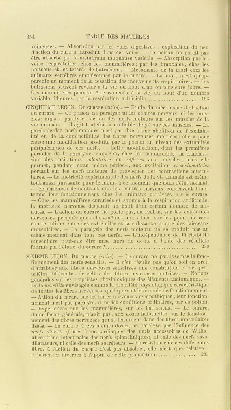 veineuses. — AbsoriiLion par les voies digestives : explication du peu d'actiou du curare introduit daus ces voies. — Le poison ne paraît pas être absorbé par la membrane muqueuse vésicale. — Absorption par les voies respiratoires, chez les mammifères; par les branchies, chez les poissons et les têtards de batraciens. — Mécanisme de la mort chez les animaux vertébrés empoisonnés par le curare. — La mort n'est qu'ap- parente au moment de la cessation des mouvements respiratoires. — Les batraciens peuvent revenir à la vie au bout d'un ou plusieurs jours. — Les mammilères peuvent être ramenés à la vie, au bout d'un nombre variable d'heures, par la respiration artificielle lOii CINQUIÈME LEÇON. Du curaiie {suite). — Etude du mécanisme de l'action du curare. — Ce poison ne paralyse ni les centres nerveux, ni les mus- cles ; mais il paralyse l'action des nerfs moteurs sur les muscles de la vie animale. — Il agit toutefois à un faible degré sur ces muscles. — La paralysie des nerfs moteurs n'est pas due à une abolition de l'excitabi- lité ou de la conductibilité des libres nerveuses motrices ; elle a pour cause une modification produite par le poison au niveau des extrémités périphériques de ces nerfs. — Cette modification, dans les première.-* périodes de la paralysie, empêche, chez les mammifères, la transmis- sion des incitations volontaires ou réflexes aux muscles, mais elle permet, pendant cette même période, aux excitations expèi-imentales portant sur les nerfs moteurs de provoquer des contractions muscu- laires. — La motricité expérimentale des nerfs de la vie animale est même tout aussi puissante pour le moins à ce moment que dans l'état normal. — Expériences démontrant que les centres nerveux conservent long- temps leur fonctionnement chez les animaux paralysés par le curare. — Chez les mammifères curarisés et soumis à la respiration artificielle, la motricité nerveuse disparait au bout d'un certain nombre de mi- nutes. — L'action du curare ne porte pas, en réalité, sur les extrémités nerveuses périphériques elles-mêmes, mais bien sur les points de ren- contre intime entre ces extrémités et la substance propre des faisceaux nuisculaires. — La paralysie des nerfs moteurs ne se produit pas au même moment dans tous ces nerfs. — L'indépendance de l'irritabilité musculaire peut-elle être mise hors de doute à l'aide des résultats fournis par l'étude du curare ? 22(i SIXIÈME LEÇON. Du cuii.\re (suite). — Le curare ne paralyse pas le fonc- tionnement des nerfs sensitifs. — Il n'en résulte pas qu'on soit en droil d'attribuer aux fibres nerveuses sensitives une constitution et des pro- priétés différentes do celles des libres nerveuses motrices. — Notions générales sur les propriétés physiologiques des éléments anatomiques. — De la névrilité envisagée comme la propriété physiologique caractéristique de toutes les fibres nerveuses, quel que soit leur mode de fonctionnement. — Action du curare sur les fibres nerveuses sympathiques ; leur fonction- nement n'est pas paralysé, dans les conditions ordinaires, par ce poison. — Expériences sur les mammifères, sur les batraciens. — Le curare, d'une façon générale, n'agit pas, aux doses habituelles, sur le fonction- nement des fibres nerveuses qui se terminent dans des fibres musculaires fisses. — Le curare, à ces mêmes doses, ne paralyse pas l'influence des nerfs d'arrêt (fibres fréno-cardiaques des nerfs accessoires de Willis : libres l'réno-iutestinales des nerfs splauchniques), ni celle des nerfs vaso- dilatateurs, ni celle des nerfs sécréteurs. — La résistance de ces différentes fibres il l'action du curare n'est pas absolue ; elle n'est que relative : expérioncps diverses à l'appui de retfr' proposition 283