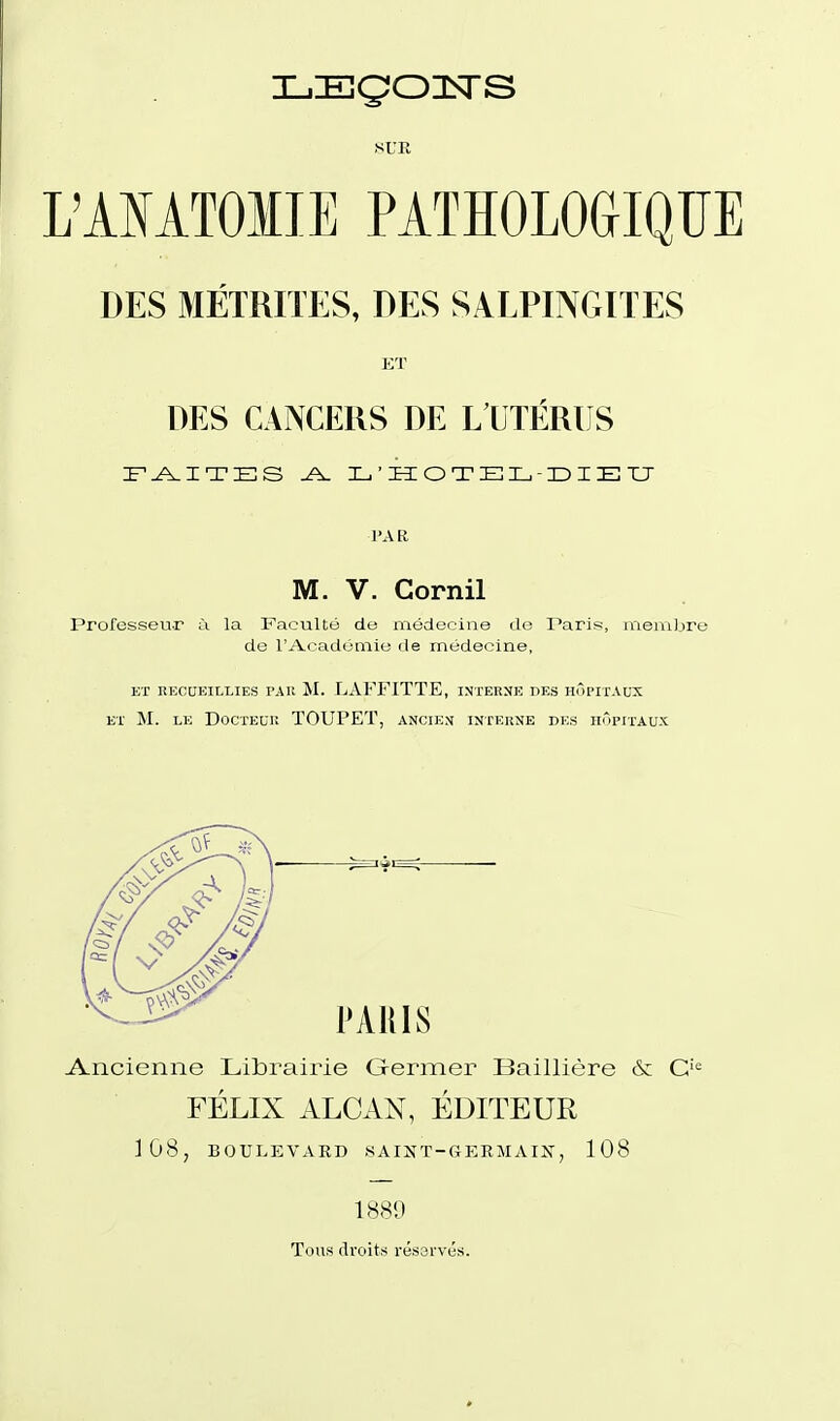 SUR L'AIATOIIE PATÏÏOLOGIQU DES MÉTRITES, DES SALPINGITES ET DES CANCERS DE L'UTÉRUS l'AR M. V. Gornil Professeur à la Faculté de médecine de Paris, membre de l'Académie de médecine, ET RECaEILLIES PAR M. LAFFITTE, INTERNE DES HÔPITAUX ET M. LE DoCTEUPv TOUPET, ANCIEN INTERNE DES HOPITAUX FÉLIX ALCAN, ÉDITEUR 108, BOULEVARD SAIÎJT-GERMAIX, 108 188!:) Tous droits rés3i'vés.