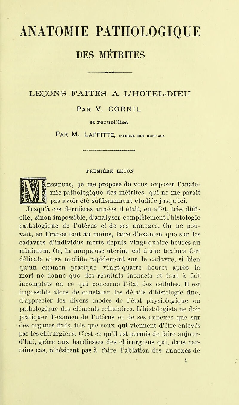 DES MÉTRÏTES LEÇONS FAITES A L'HOTEL-DIEU Par V. CORNIL et recueillies Par m. Laffitte, INTERNE DES HOPITAUX PREMIÈRE LEÇON ESSiEURS, je me propose de vous exposer l'anato- mie pathologique des métrites, qui ne me paraît pas avoir été suffisamment étudiée jusqu'ici. Jusqu'à ces dernières années il était, en effet, très diffi- cile, sinon impossible, d'analyser complètement l'histologie pathologique de l'utérus et de ses annexes. On ne pou- vait, en France tout au moins, faire d'examen que sur les cadavres d'individus morts depuis vingt-quatre heures au minimum. Or, la muqueuse utérine est d'une texture fort délicate et se modifie rapidement sur le cadavre, si bien qu'un examen pratiqué vingt-quatre heures après la mort ne donne que des résultats inexacts et tout à fait incomplets en ce qui concerne l'état des cellules. Il est impossible aloi'S de constater les détails d'iiistologie fine, d'apprécier les divers modes de l'état physiologique ou pathologique des éléments cellulaires. L'histologiste ne doit pratiquer l'examen de l'utérus et de ses annexes que sur des organes frais, tels que ceux qui viennent d'être enlevés par les chirurgiens. C'est ce qu'il est permis de faire aujour- d'hui, grâce aux hardiesses des chirurgiens qui, dans cer- tains cas, n'hésitent pas à faire l'ablation des annexes de X