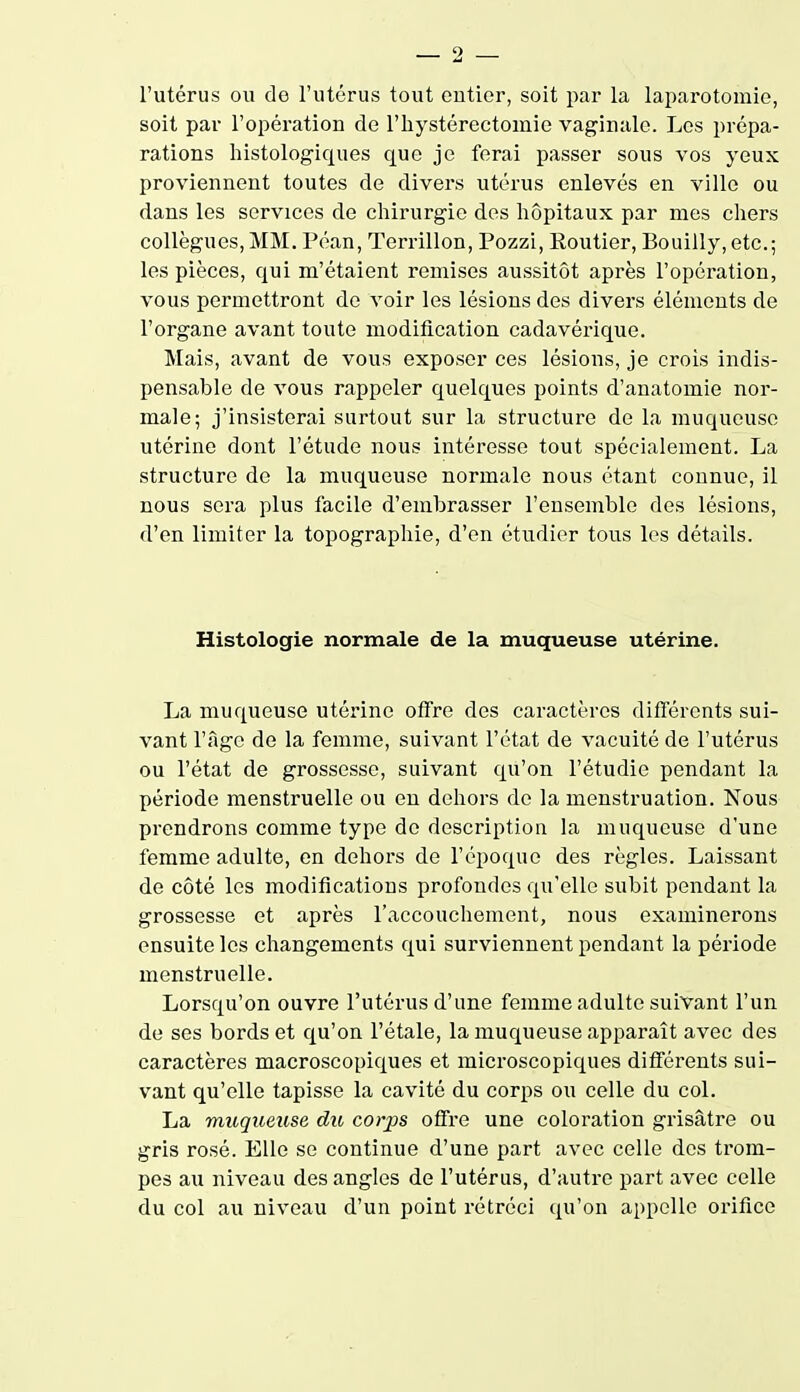 l'utérus ou de l'utérus tout entier, soit par la laparotomie, soit par l'opération de l'hystérectomie vaginale. Los prépa- rations histologiques que je ferai passer sous vos yeux proviennent toutes de divers utérus enlevés en ville ou dans les services de chirurgie des hôpitaux par mes chers collègues, MM. Péan, Terrillon, Pozzi, Eoutier, Bouilly,etc.; les pièces, qui m'étaient remises aussitôt après l'opération, vous permettront de voir les lésions des divers éléments de l'organe avant toute modification cadavérique. Mais, avant de vous exposer ces lésions, je crois indis- pensable de vous rappeler quelques points d'anatomie nor- male; j'insisterai surtout sur la structure de la muqueuse utérine dont l'étude nous intéresse tout spécialement. La structure de la muqueuse normale nous étant connue, il nous sera plus facile d'embrasser l'ensemble des lésions, d'en limiter la topographie, d'en étudier tous les détails. Histologie normale de la muqueuse utérine. La muqueuse utérine offre des caractères différents sui- vant l'âge de la femme, suivant l'état de vacuité de l'utérus ou l'état de grossesse, suivant qu'on l'étudié pendant la période menstruelle ou en dehors de la menstruation. Nous prendrons comme type de description la muqueuse d'une femme adulte, en dehors de l'époque des règles. Laissant de côté les modifications profondes qu'elle subit pendant la grossesse et après l'accouchement, nous examinerons ensuite les changements qui surviennent pendant la période menstruelle. Lorsqu'on ouvre l'utérus d'une femme adulte suivant l'un de ses bords et qu'on l'étalé, la muqueuse apparaît avec des caractères macroscopiques et microscopiques différents sui- vant qu'elle tapisse la cavité du corps ou celle du col. La muqueuse du, cotys offre une coloration grisâtre ou gris rosé. Elle se continue d'une part avec celle des trom- pes au niveau des angles de l'utérus, d'autre part avec celle du col au niveau d'un point rétréci qu'on appelle orifice