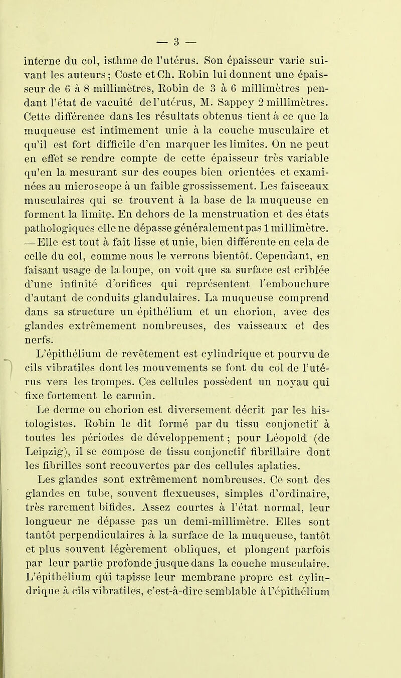 interne du col, isthme de l'utérus. Son épaisseur varie sui- vant les auteurs ; Coste et Ch. Kobin lui donnent une épais- seur de 6 à 8 millimètres, Kobin de 3 à 6 millimètres pen- dant l'état de vacuité de l'utérus, M. Sappey 2 millimètres. Cette différence dans les résultats obtenus tient à ce que la muqueuse est intimement unie à la couche musculaire et qu'il est fort difficile d'en marquer les limites. On ne peut en effet se rendre compte de cette épaisseur très variable qu'en la mesurant sur des coupes bien orientées et exami- nées au microscope à un faible grossissement. Les faisceaux musculaires qui se trouvent à la base de la muqueuse en forment la limite. En dehors de la menstruation et des états pathologiques elle ne dépasse généralement pas 1 millimètre. —Elle est tout à fait lisse et unie, bien différente en cela de celle du col, comme nous le verrons bientôt. Cependant, en faisant usage de la loupe, on voit que sa surface est criblée d'une infinité d'orifices qui représentent l'embouchure d'autant de conduits glandulaires. La muqueuse comprend dans sa structure un épithélium et un chorion, avec des glandes extrêmement nombreuses, des vaisseaux et des nerfs. L'épitliélium de revêtement est cylindi'ique et pourvu de cils vibratiles dont les mouvements se font du col de l'uté- rus vers les trompes. Ces cellules possèdent un noyau qui fixe fortement le carmin. Le derme ou chorion est diversement décrit par les his- tologistes. Robin le dit formé par du tissu conjonctif à toutes les périodes de développement ; pour Léopold (de Leipzig), il se compose de tissu conjonctif fibrillaire dont les fibrilles sont recouvertes par des cellules aplaties. Les glandes sont extrêmement nombreuses. Ce sont des glandes en tube, souvent flexueuses, simples d'ordinaire, très rarement bifides. Assez courtes à l'état normal, leur longueur ne dépasse pas un demi-millimètre. Elles sont tantôt perpendiculaires à la surface de la muqueuse, tantôt et plus souvent légèrement obliques, et plongent parfois par leur partie profonde jusque dans la couche musculaire. L'épithélium qui tapisse leur membrane propre est cylin- drique à cils vibratiles, c'est-à-dire seml)lable à l'épithélium