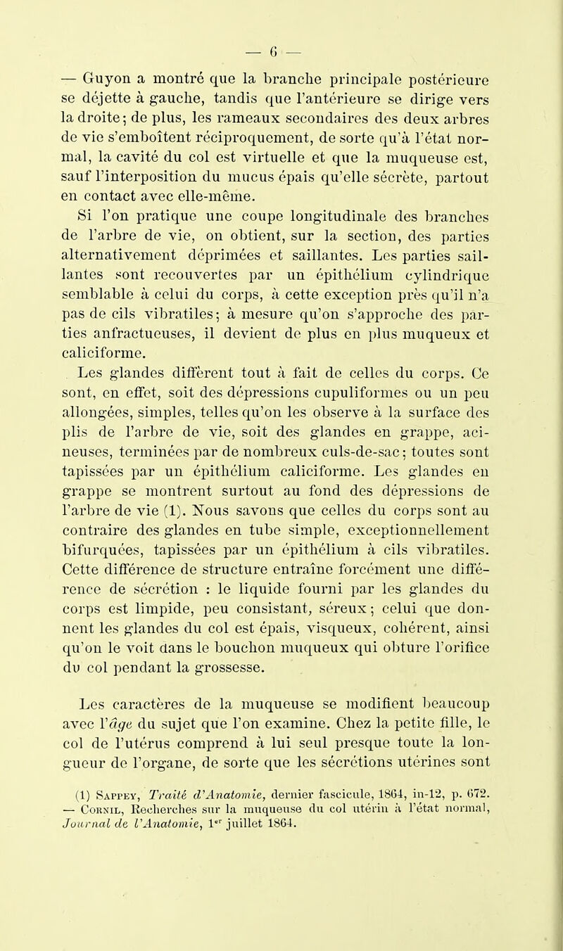 — Guyon a montré que la branche principale postérieure se déjette à gauche, tandis que l'antérieure se dirige vers la droite; de plus, les rameaux secondaires des deux arbres de vie s'emboîtent réciproquement, de sorte qu'à l'état nor- mal, la cavité du col est virtuelle et que la muqueuse est, sauf l'interposition du mucus épais qu'elle sécrète, partout en contact avec elle-même. Si l'on pratique une coupe longitudinale des branches de l'arbre de vie, on obtient, sur la section, des parties alternativement déprimées et saillantes. Les parties sail- lantes sont recouvertes par un épithélium cylindrique semblable à celui du corps, à cette exception près qu'il n'a pas de cils vibratiles; à mesure qu'on s'approche dos par- ties anfractueuses, il devient de plus en plus muqueux et caliciforme. Les glandes diffèrent tout à fait de celles du corps. Ce sont, en effet, soit des dépressions cupuliformes ou un peu allongées, simples, telles qu'on les observe à la surface dos plis de l'arbre de vie, soit des glandes en grappe, aci- neuses, terminées par de nombreux culs-de-sac; toutes sont tapissées par un épithélium caliciforme. Les glandes eu grappe se montrent surtout au fond des dépressions de l'arbre de vie (1). Nous savons que celles du corps sont au contraire des glandes en tube simple, exceptionnellement bifurquées, tapissées par un épithélium à cils vibratiles. Cette difi'érence de structure entraîne forcément une difie- rence de sécrétion : le liquide fourni par les glandes du corps est limpide, peu consistant, séreux ; celui que don- nent les glandes du col est épais, visqueux, cohérent, ainsi qu'on le voit dans le bouchon muqueux qui obture l'orifice du col pendant la grossesse. Les caractères de la muqueuse se modifient beaucoup avec Vâge du sujet que l'on examine. Chez la petite fille, le col de l'utérus comprend à lui seul presque toute la lon- gueur de l'organe, de sorte que les sécrétions utérines sont (1) Sappey, Traité d'Anatomie, deruier fascicule, 18G4, in-12, p. 072. — CoRNiL, Recherches sur la muqueuse du col utériu à l'état normal, Journal de l'Anatomie, 1 juillet 1864.