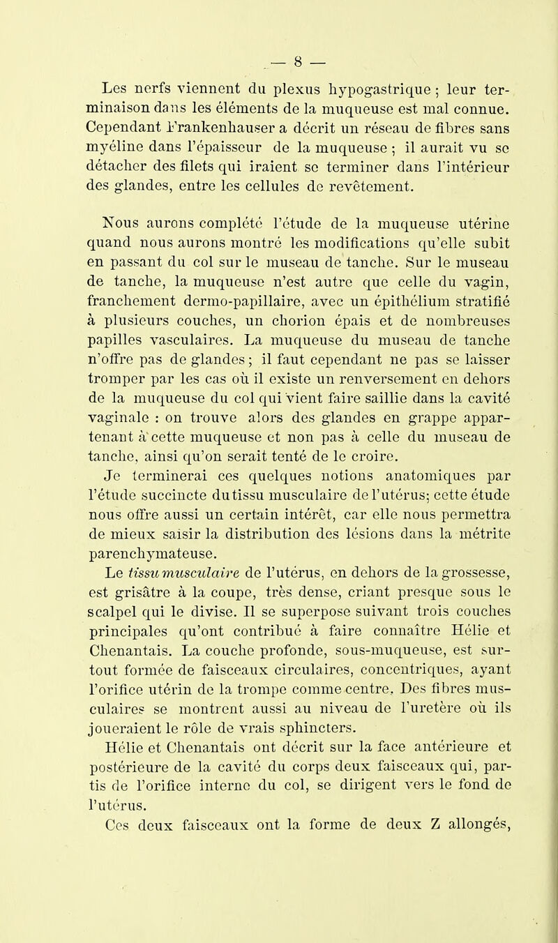 Les nerfs viennent du plexus hypogastrique ; leur ter- minaison dans les éléments de la muqueuse est mal connue. Cependant Frankenhauser a décrit un réseau de fibres sans myéline dans l'épaisseur de la muqueuse ; il aurait vu se détacher des filets qui iraient se terminer dans l'intérieur des glandes, entre les cellules de revêtement. Nous aurons complété l'étude de la muqueuse utérine quand nous aurons montré les modifications qu'elle subit en passant du col sur le museau de tanche. Sur le museau de tanche, la muqueuse n'est autre que celle du vagin, franchement dermo-papillaire, avec un épithélium stratifié à plusieurs couches, un chorion épais et de nombreuses papilles vasculaires. La muqueuse du museau de tanche n'offre pas de glandes ; il faut cependant ne pas se laisser tromper par les cas oii il existe un renversement en dehors de la muqueuse du col qui vient faire saillie dans la cavité vaginale : on trouve alors des glandes en grappe appar- tenant a cette muqueuse et non pas à celle du museau de tanche, ainsi qu'on serait tenté de le croire. Je terminerai ces quelques notions anatomiques par l'étude succincte du tissu musculaire de l'utérus; cette étude nous offre aussi un certain intérêt, car elle nous permettra de mieux saisir la distribution des lésions dans la métrite parenchymateuse. Le tissu musculaire de l'utérus, en dehors de la grossesse, est grisâtre à la coupe, très dense, criant presque sous le scalpel qui le divise. Il se superpose suivant trois couches principales qu'ont contribué à faire connaître Hélie et Chenantais. La couche profonde, sous-muqueuse, est sur- tout formée de faisceaux circulaires, concentriques, ayant l'orifice utérin de la trompe comme centre, Des fibres mus- culaires se montrent aussi au niveau de l'uretère oii ils joueraient le rôle de vrais sphincters. Hélie et Chenantais ont décrit sur la face antérieure et postérieure de la cavité du corps deux faisceaux qui, par- tis de l'orifice interne du col, se dirigent vers le fond de l'utérus. Ces deux faisceaux ont la forme de deux Z allongés,