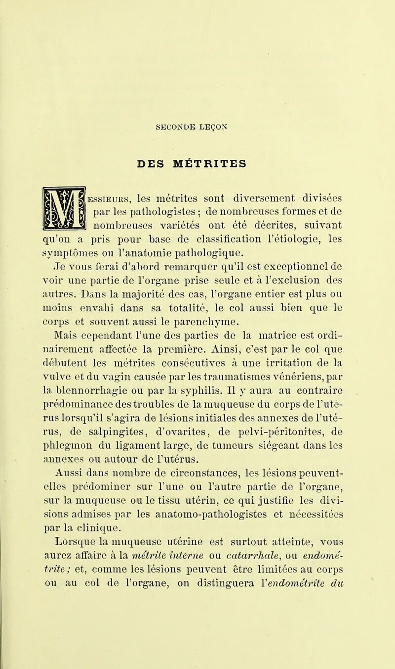 SKCONDK LEÇON DES MÉTRITES ESsiEuiis, les métrites sont diversement divisées par les pathologistes ; de nombreuses formes et do i nombreuses variétés ont été décrites, suivant qu'on a pris pour base de classification l'étiologie, les symptômes ou l'anatomie pathologique. Je vous ferai d'abord remarquer qu'il est exceptionnel de voir une partie de l'organe prise seule et à l'exclusion des autres. Dans la majorité des cas, l'organe entier est plus ou moins envahi dans sa totalité, le col aussi bien que le corps et souvent aussi le parenchyme. Mais cependant l'une des parties de la mati-ice est ordi- nairement affectée la première. Ainsi, c'est par le col que débutent les métrites consécutives à une irritation de la vulve et du vagin causée par les traumatismes vénériens, par la blennorrhagie ou par la syphilis. Il y aura au contraire prédominance des troubles de la muqueuse du corps de l'uté- rus lorsqu'il s'agira de lésions initiales des annexes de l'uté- rus, de salpingites, d'ovarites, de pelvi-péritonites, de phlegmon du ligament large, de tumeurs siégeant dans les annexes ou autour de l'utérus. Aussi dans nombre de circonstances, les lésions peuvent- elles prédominer sur l'une ou l'autre partie de l'organe, sur la muqueuse ou le tissu utérin, ce qui justifie les divi- sions admises par les anatomo-pathologistes et nécessitées par la clinique. Lorsque la muqueuse utérine est surtout atteinte, vous aurez affaire à la métrite interne ou catarrhale, ou endomé- trite ; et, comme les lésions peuvent être limitées au corps ou au col de l'organe, on distinguera Vendométrite du