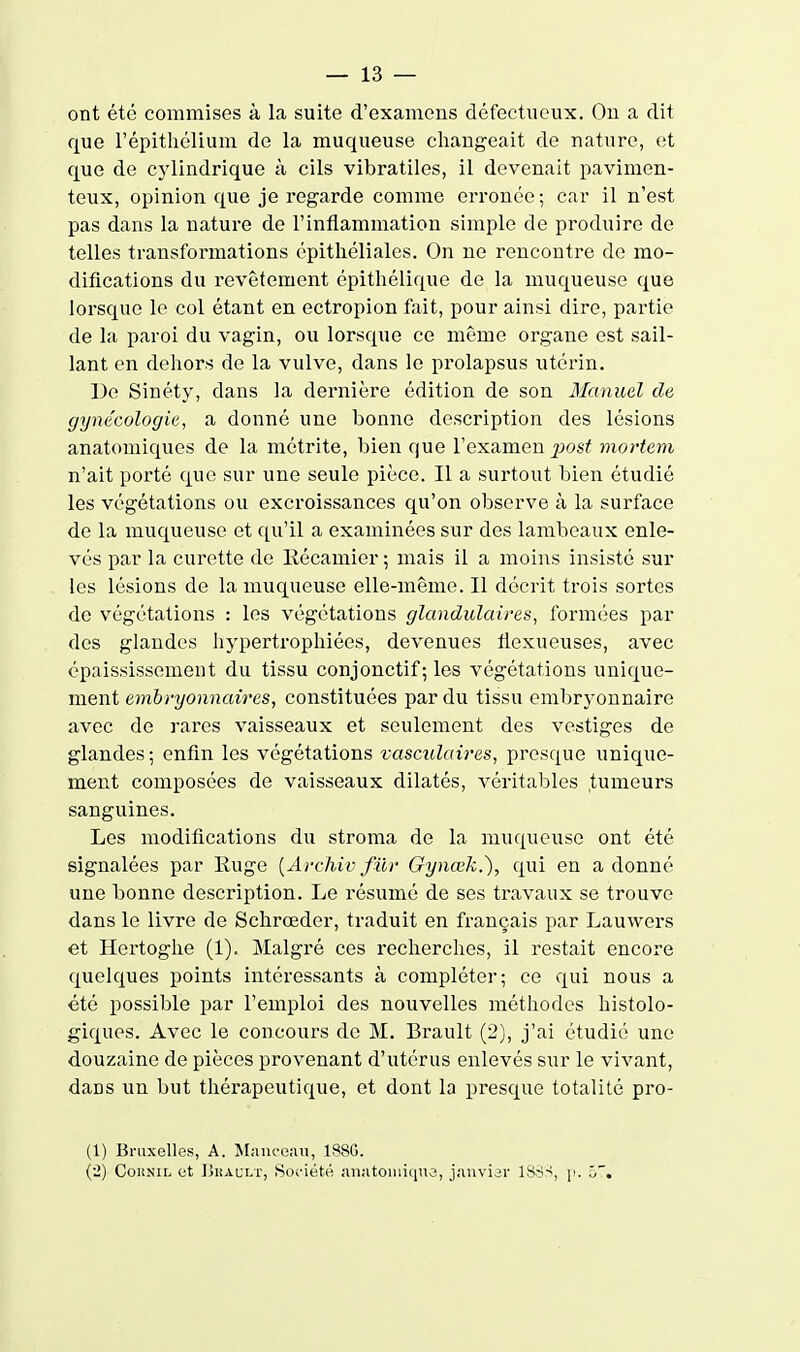 ont été commises à la suite d'examens défectueux. Ou a dit que l'épithélium de la muqueuse changeait de nature, et que de cylindrique à cils vibratiles, il devenait pavimen- teux, opinion que je regarde comme erronée ; car il n'est pas dans la nature de l'inflammation simple de produire de telles transformations cpithéliales. On no rencontre de mo- difications du revêtement épitliélique de la muqueuse que lorsque le col étant en ectropion fait, pour ainsi dire, partie de la paroi du vagin, ou lorsque ce même organe est sail- lant en dehors de la vulve, dans le prolapsus utérin. De Sinéty, dans la dernière édition de son Manuel de gynécologie, a donné une bonne description des lésions anatomiques de la métrite, bien que l'examen ^osi( mortem n'ait porté que sur une seule pièce. Il a surtout bien étudié les végétations ou excroissances qu'on observe k la surface de la muqueuse et qu'il a examinées sur des lambeaux enle- vés par la curette de Récamier ; mais il a moins insisté sur les lésions de la muqueuse elle-même. Il décrit trois sortes de végétations : les végétations glandulaires, formées par des glandes Iiypertrophiées, devenues tiexueuses, avec épaississement du tissu conjonctif ; les végétations unique- ment embryonnaires, constituées par du tissu embryonnaire avec de rares vaisseaux et seulement des vestiges de glandes ; enfin les végétations vasculaires, presque unique- ment composées de vaisseaux dilatés, véritables tumeurs sanguines. Les modifications du stroma de la muqueuse ont été signalées par Ruge [Archivfilr Oynœk.), qui en adonné une bonne description. Le résumé de ses travaux se trouve dans le livre de Schrœder, traduit en français par Lauwers et Hertoghe (1). Malgré ces recherches, il restait encore quelques points intéressants à compléter; ce qui nous a été possible par l'emploi des nouvelles méthodes histolo- giques. Avec le concours de M. Brault (2), j'ai étudié une douzaine de pièces provenant d'utérus enlevés sur le vivant, dans un but thérapeutique, et dont la presque totalité pro- (1) Bruxelles, A. ISIauceau, 1880. (2) CoiiNiL et IJiiACLT, Société anatoiniiine, j.'^nviar ISS^, \'. l>~.