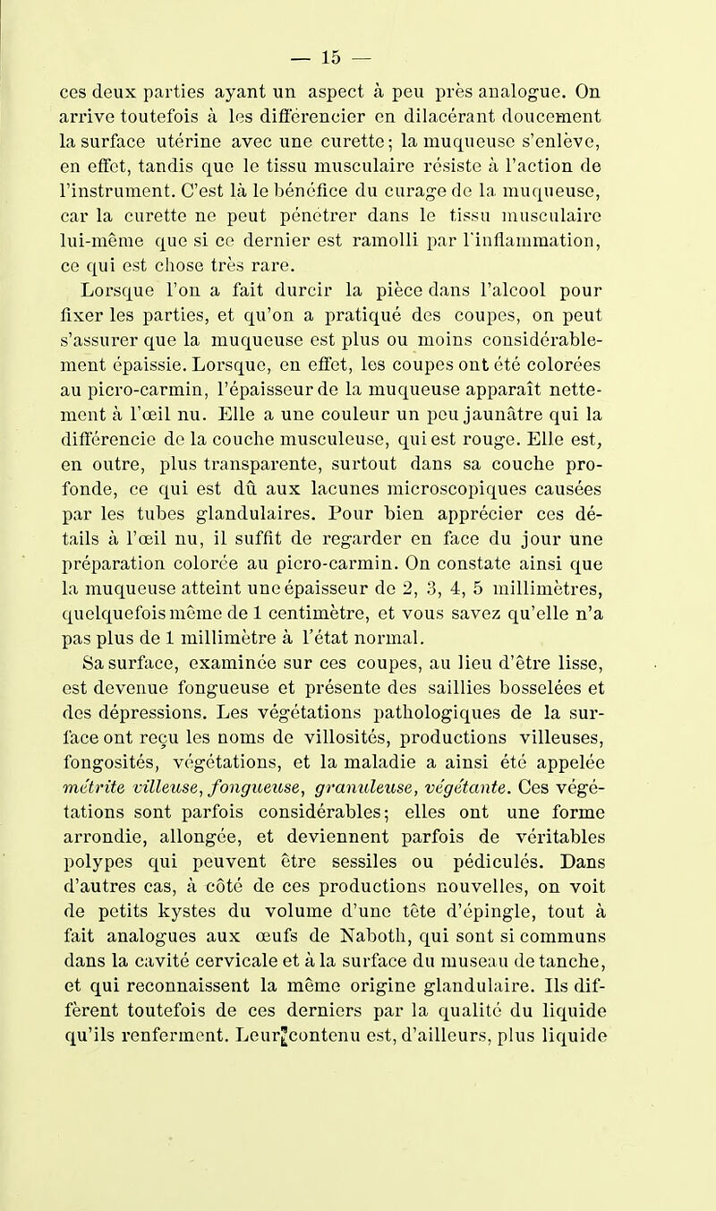 ces deux parties ayant un aspect à peu près analogue. On arrive toutefois à les difierencier en dilacérant doucement la surface utérine avec une curette; la muqueuse s'enlève, en effet, tandis que le tissu musculaire résiste à l'action de l'instrument. C'est là le bénéfice du curag'e de la muqueuse, car la curette ne peut pénétrer dans le tissu musculaire lui-même que si ce dernier est ramolli par rinflammation, ce qui est chose très rare. Lorsque l'on a fait durcir la pièce dans l'alcool pour fixer les parties, et qu'on a pratiqué des coupes, on peut s'assurer que la muqueuse est plus ou moins considérable- ment épaissie. Lorsque, en effet, les coupes ont été colorées au picro-carmin, l'épaisseur de la muqueuse apparaît nette- ment à l'œil nu. Elle a une couleur un peu jaunâtre qui la différencie de la couche musculeuse, qui est rouge. Elle est, en outre, plus transparente, surtout dans sa couche pro- fonde, ce qui est dû aux lacunes microscopiques causées par les tubes glandulaires. Pour bien apprécier ces dé- tails à l'œil nu, il suffit de regarder en face du jour une préparation colorée au picro-carmin. On constate ainsi que la muqueuse atteint une épaisseur de 2, .3, 4, 5 millimètres, quelquefois même de 1 centimètre, et vous savez qu'elle n'a pas plus de 1 millimètre à l'état normal. Sa surface, examinée sur ces coupes, au lieu d'être lisse, est devenue fongueuse et présente des saillies bosselées et des dépressions. Les végétations pathologiques de la sur- face ont reçu les noms de villosités, productions villeuses, fongosités, végétations, et la maladie a ainsi été appelée me'ti'ite villeuse, fongueuse, granuleuse, végétante. Ces végé- tations sont parfois considérables; elles ont une forme arrondie, allongée, et deviennent parfois de véi'itables polypes qui peuvent être sessiles ou pédiculés. Dans d'autres cas, à côté de ces productions nouvelles, on voit de petits kystes du volume d'une tête d'épingle, tout à fait analogues aux œufs de Naboth, qui sont si communs dans la cavité cervicale et à la surface du museau de tanche, et qui reconnaissent la même origine glandulaire. Ils dif- fèrent toutefois de ces derniers par la qualité du liquide qu'ils renferment. Leur^contenu est, d'ailleurs, plus liquide