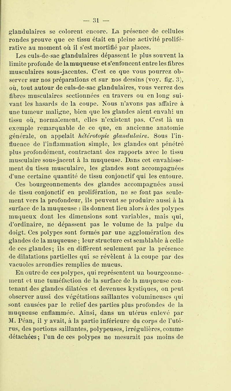 glandulaires se colorent encore. La présence de cellules rondes prouve que ce tissu était en pleine activité prolifé- rative au moment où il s'est mortifié par places. Les culs-de-sac glandulaires dépassent le plus souvent la limite profonde de la muqueuse et s'enfoncent entre les fibres musculaires sous-jacentes. C'est ce que vous pourrez ob- server sur nos préparations et sur nos dessins (voy. flg. 3), où, tout autour de culs-de-sac glandulaires, vous verrez des fibres musculaires sectionnées en travers ou en long sui- vant les hasards de la coupe. Nous n'avons pas atfaii'e à une tumeur maligne, bien que les glandes aient envahi un tissu où, normalement, elles n'existent pas. C'est là un exemple remarquable de ce que, en ancienne anatomie générale, on appelait héférotopie glandulaire. Sous l'in- fluence de l'inflammation simple, les glandes ont pénétré plus profondément, contractant des rapports avec le tissu musculaire sous-jacent à la muqueuse. Dans cet envahisse- ment du tissu musculaire, les glandes sont accompagnées d'une certaine quantité de tissu conjonctif qui les entoure. Ces bourgeonnements des glandes accompagnées aussi de tissu conjonctif en prolifération, ne se font pas seule- ment vers la profondeur, ils peuvent se produire aussi à la surface de la muqueuse : ils donnent lieu alors à des polypes muqueux dont les dimensions sont variables, mais qui, d'ordinaire, ne dépassent pas le volume de la pulpe du doigt. Ces polypes sont formés par une agglomération des glandes de la muqueuse ; leur structure est semblable à celle de ces glandes; ils en diffèrent seulement par la présence de dilatations partielles qui se révèlent à la coupe par des vacuoles arrondies remplies de mucus. En outre de ces polypes, qui représentent un bourgeonne- ment et une tuméfaction de la surface de la muqueuse con- tenant des glandes dilatées et devenues kystiques, on peut observer aussi des végétations saillantes volumineuses qui sont causées par le relief des parties plus profondes de la muqueuse enflammée. Ainsi, dans un utérus enlevé par M. Péan, il y avait, à la partie inférieure du corps de l'uté- rus, des portions saillantes, polypeuses, irrégulières, comme détachées; l'un de ces polypes ne mesurait pas moins de