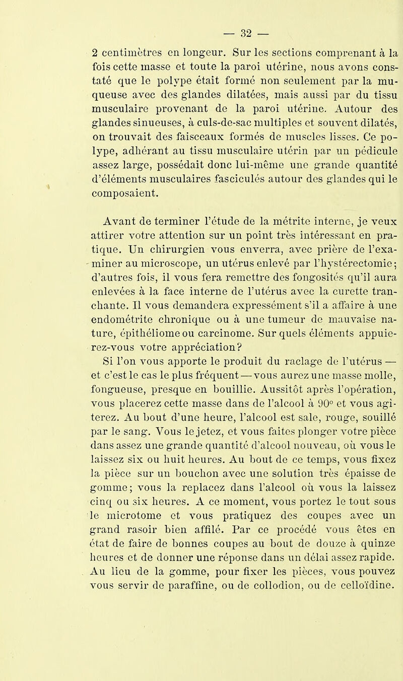 2 centimètres en longeur. Sur les sections comprenant à la fois cette masse et toute la paroi utérine, nous avons cons- taté que le polype était formé non seulement par la mu- queuse avec des glandes dilatées, mais aussi par du tissu musculaire provenant de la paroi utérine. Autour des glandes sinueuses, à culs-de-sac multiples et souvent dilatés, on trouvait des faisceaux formés de muscles lisses. Ce po- lype, adhérant au tissu musculaire utérin par un pédicule assez large, possédait donc lui-même une grande quantité d'éléments musculaires fasciculés autour des glandes qui le composaient. Avant de terminer l'étude de la métrite interne, je veux attirer votre attention sur un point très intéressant en pra- tique. Un chirurgien vous enverra, avec prière de l'exa- miner au microscope, un utérus enlevé par l'hystérectomie; d'autres fois, il vous fera remettre des fongosités qu'il aura enlevées à la face interne de l'utérus avec la curette tran- chante. Il vous demandera expressément s'il a affiiire à une endométrite chronique ou à une tumeur de mauvaise na- ture, épithéliome ou carcinome. Sur quels éléments appuie- rez-vous votre appréciation? Si l'on vous apporte le produit du raclage de l'utérus — et c'est le cas le plus fréquent — vous aurez une masse molle, fongueuse, presque en bouillie. Aussitôt après l'opération, vous placerez cette masse dans de l'alcool à 90° et vous agi- terez. Au bout d'une heure, l'alcool est sale, rouge, souillé par le sang. Vous le jetez, et vous faites plonger votre pièce dans assez une grande quantité d'alcool nouveau, où vous le laissez six ou huit heures. Au bout de ce temps, vous fixez la pièce sur un bouchon avec une solution très épaisse de gomme; vous la replacez dans l'alcool où vous la laissez cinq ou six heures. A ce moment, vous portez le tout sous le microtome et vous pratiquez des coupes avec un grand rasoir bien affilé. Par ce procédé vous êtes en état de faire de bonnes coupes au bout de douze à quinze heures et de donner une réponse dans un délai assez rapide. Au lieu de la gomme, pour fixer les pièces, vous pouvez vous servir de paraffine, ou de collodion, ou de celloïdine.