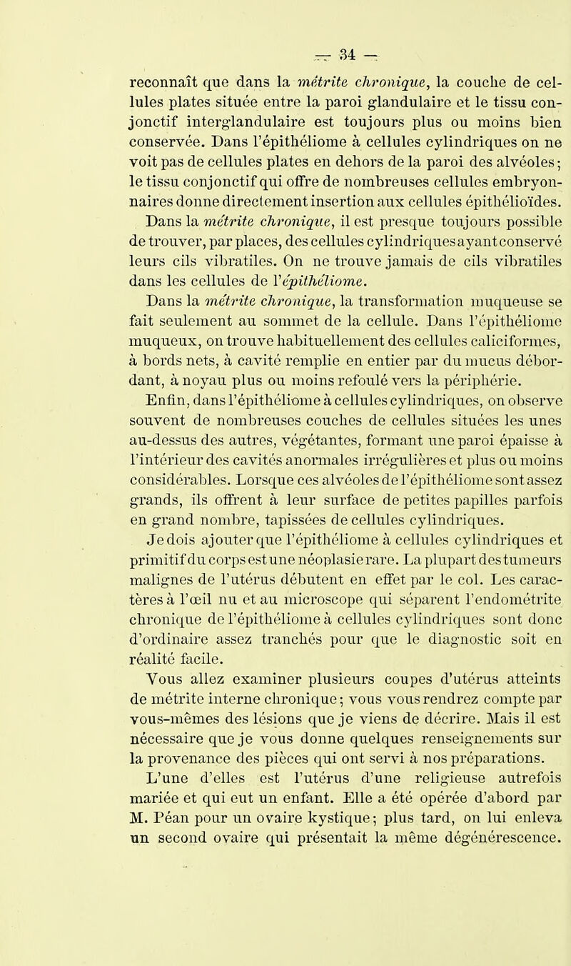 reconnaît que dans la métrite chronique, la couche de cel- lules plates située entre la paroi glandulaire et le tissu con- jonctif interglandulaire est toujours plus ou moins bien conservée. Dans l'épithéliome à cellules cylindriques on ne voit pas de cellules plates en dehors de la paroi des alvéoles ; le tissu conjonctif qui offre de nombreuses cellules embryon- naires donne directement insertion aux cellules épithélioïdes. Dans la métrite chronique, il est presque toujours possible de trouver, par places, des cellules cylindriques ayant conservé leurs cils vibratiles. On ne trouve jamais de cils vibratiles dans les cellules de Vépithéliome. Dans la métrite chronique, la transformation muqueuse se fait seulement au sommet de la cellule. Dans l'épithéliome muqueux, on trouve habituellement des cellules caliciformes, à bords nets, à cavité remplie en entier par du mucus débor- dant, à noyau plus ou moins refoulé vers la périphérie. Enfin, dans l'épithéliome à cellules cylindriques, on observe souvent de nombreuses couches de cellules situées les unes au-dessus des autres, végétantes, formant une paroi épaisse à l'intéi'ieur des cavités anormales irrégulières et plus ou moins considérables. Lorsque ces alvéoles de l'épithéliome sont assez grands, ils offrent à leur surface de petites papilles parfois en grand nombi'e, tapissées de cellules cylindriques. Je dois ajouter que l'épithéliome à cellules cylindriques et primitif du corps estune néoplasierare. La plupart destuuieurs malignes de l'utérus débutent en effet par le col. Les carac- tères à l'œil nu et au microscope qui séparent l'endométrite chronique de l'épithéliome à cellules cylindriques sont donc d'ordinaire assez tranchés pour que le diagnostic soit en réalité facile. Vous allez examiner plusieurs coupes d'utérus atteints de métrite interne chronique ; vous vous rendrez compte par vous-mêmes des lésions que je viens de déci'ire. Mais il est nécessaire que je vous donne quelques renseignements sur la provenance des pièces qui ont servi à nos prépai'ations. L'une d'elles est l'utérus d'une religieuse autrefois mariée et qui eut un enfant. Elle a été opérée d'abord par M. Péan pour un ovaire kystique; plus tard, on lui enleva un second ovaire qui présentait la même dégénérescence.