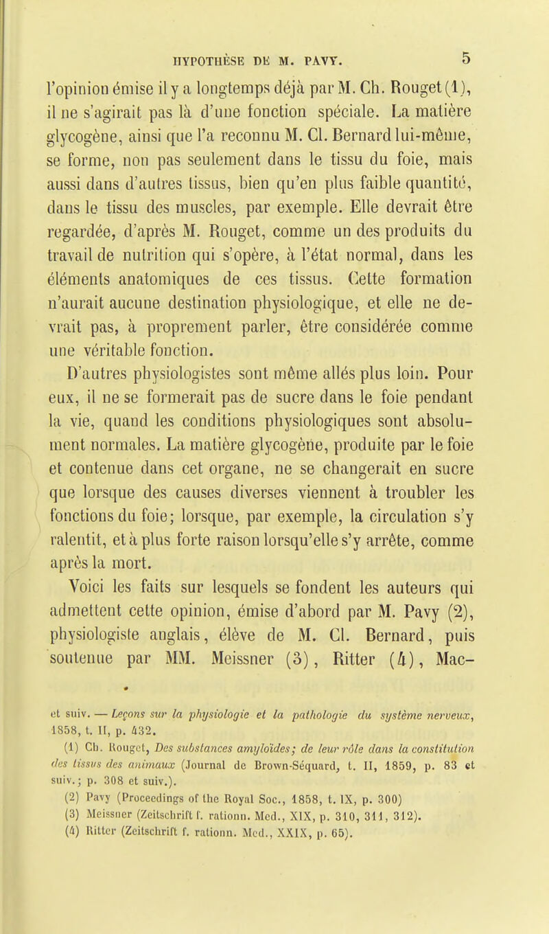 l'opinion émise il y a longtemps déjà par M. Ch. Rouget (1), il ne s'agirait pas là d'une fonction spéciale. La matière glycogène, ainsi que l'a reconnu M. Cl. Bernard lui-même, se forme, non pas seulement dans le tissu du foie, mais aussi dans d'autres tissus, bien qu'en plus faible quantité, dans le tissu des muscles, par exemple. Elle devrait être regardée, d'après M. Rouget, comme un des produits du travail de nutrition qui s'opère, à l'état normal, dans les éléments anatomiques de ces tissus. Cette formation n'aurait aucune destination physiologique, et elle ne de- vrait pas, à proprement parler, être considérée comme une véritable fonction. D'autres physiologistes sont même allés plus loin. Pour eux, il ne se formerait pas de sucre dans le foie pendant la vie, quand les conditions physiologiques sont absolu- ment normales. La matière glycogène, produite par le foie et contenue dans cet organe, ne se changerait en sucre que lorsque des causes diverses viennent à troubler les fonctions du foie; lorsque, par exemple, la circulation s'y ralentit, et à plus forte raison lorsqu'elle s'y arrête, comme après la mort. Voici les faits sur lesquels se fondent les auteurs qui admettent cette opinion, émise d'abord par M. Pavy (2), physiologiste anglais, élève de M. Cl. Bernard, puis soutenue par MM. Meissner (3), Ritter (4), Mac- et suiv. — Leçons sw la physiologie et la pathologie du système nerveux, 1858, t. H, p. 432. (1) Ch. Uouget, Des substances amyloïdes; de leur rôle dans la constitution des tissus des animaux (Journal de Brown-Séquard, t. II, 1859, p. 83 et suiv.; p, 308 et suiv.). (2) Pavy (Procecdings of the Royal Soc., 1858, t. IX, p. 300) (3) Meissner (Zeitsclirift f. rationn. Mcd., XIX, p. 310, 311, 312). (i) Ritter (Zeitsclirift f. rationn. Mcd., XXIX, p. 65).