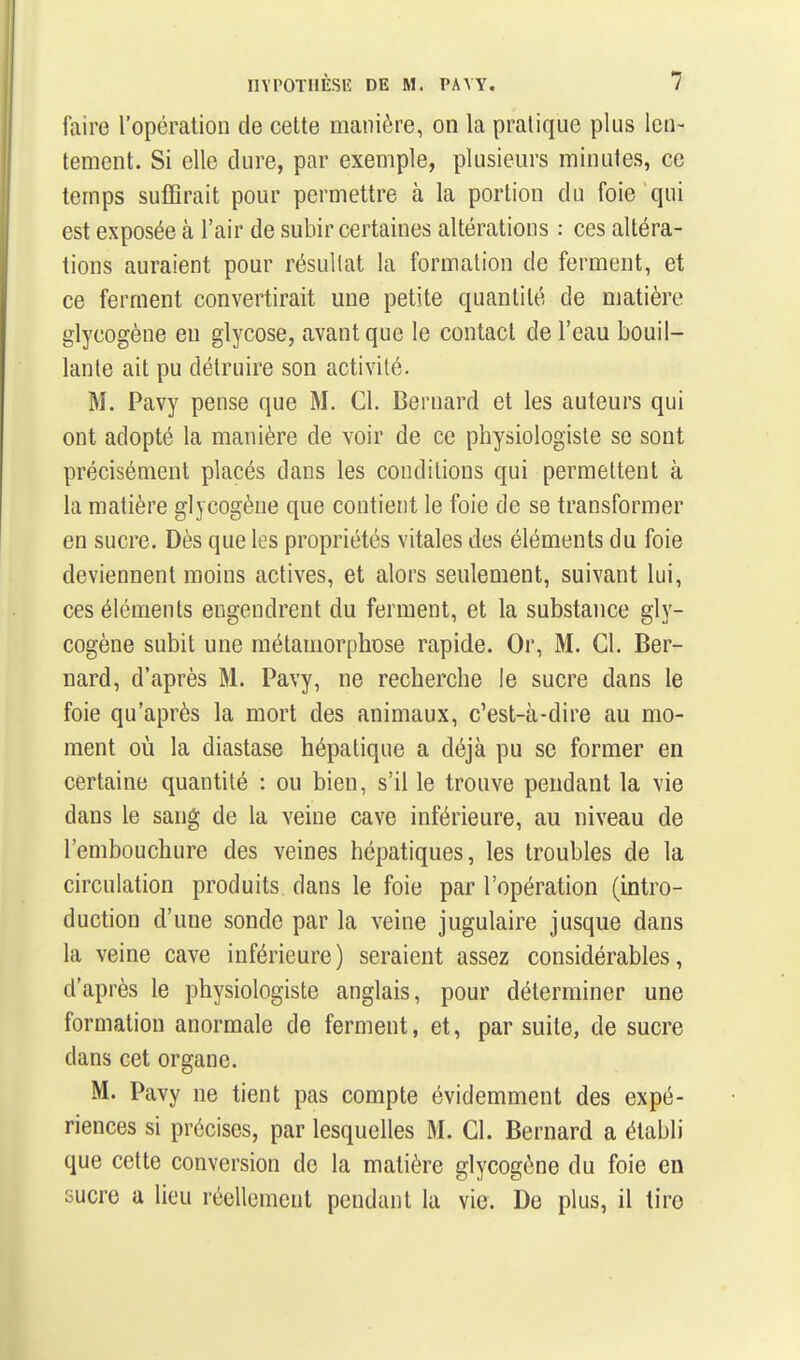 faire l'opération de cette manière, on la pratique plus len- tement. Si elle dure, par exemple, plusieurs minutes, ce temps suffirait pour permettre à la portion du foie qui est exposée à l'air de subir certaines altérations : ces altéra- tions auraient pour résullat la formation de ferment, et ce ferment convertirait une petite quantité de matière glycogène en glycose, avant que le contact de l'eau bouil- lante ait pu détruire son activité. M. Pavy pense que M. Cl. Bernard et les auteurs qui ont adopté la manière de voir de ce physiologiste se sont précisément placés dans les conditions qui permettent à la matière glycogène que contient le foie de se transformer en sucre. Dès que les propriétés vitales des éléments du foie deviennent moins actives, et alors seulement, suivant lui, ces éléments engendrent du ferment, et la substance gly- cogène subit une métamorphose rapide. Or, M. Cl. Ber- nard, d'après M. Pavy, ne recherche le sucre dans le foie qu'après la mort des animaux, c'est-à-dire au mo- ment où la diastase hépatique a déjà pu se former en certaine quantité : ou bien, s'il le trouve pendant la vie dans le sang de la veine cave inférieure, au niveau de l'embouchure des veines hépatiques, les troubles de la circulation produits dans le foie par l'opération (intro- duction d'une sonde par la veine jugulaire jusque dans la veine cave inférieure) seraient assez considérables, d'après le physiologiste anglais, pour déterminer une formation anormale de ferment, et, par suite, de sucre dans cet organe. M. Pavy ne tient pas compte évidemment des expé- riences si précises, par lesquelles M. Cl. Bernard a établi que cette conversion de la matière glycogène du foie en sucre a lieu réellement pendant la vie. De plus, il tire