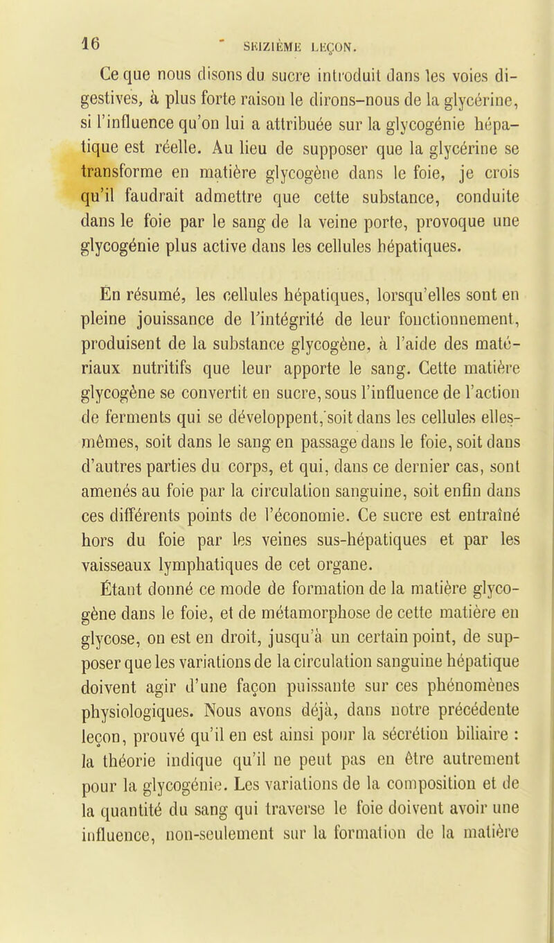Ce que nous disons du sucre introduit dans les voies di- gestives, à plus forte raison le dirons-nous de la glycérine, si l'influence qu'on lui a attribuée sur la glycogénie hépa- tique est réelle. Au lieu de supposer que la glycérine se transforme en matière glycogèiie dans le foie, je crois qu'il faudrait admettre que cette substance, conduite dans le foie par le sang de la veine porte, provoque une glycogénie plus active dans les cellules hépatiques. Èn résumé, les cellules hépatiques, lorsqu'elles sont en pleine jouissance de l'intégrité de leur fonctionnement, produisent de la substance glycogène, à l'aide des maté- riaux nutritifs que leur apporte le sang. Cette matière glycogène se convertit en sucre, sous l'influence de l'action de ferments qui se développent, soit dans les cellules elles- mêmes, soit dans le sang en passage dans le foie, soit dans d'autres parties du corps, et qui, dans ce dernier cas, sont amenés au foie par la circulation sanguine, soit enfin dans ces différents points de l'économie. Ce sucre est entraîné hors du foie par les veines sus-hépatiques et par les vaisseaux lymphatiques de cet organe. Étant donné ce mode de formation de la matière glyco- gène dans le foie, et de métamorphose de cette matière en glycose, on est en droit, jusqu'à un certain point, de sup- poser que les variations de la circulation sanguine hépatique doivent agir d'une façon puissante sur ces phénomènes physiologiques. Nous avons déjà, dans notre précédente leçon, prouvé qu'il en est ainsi pour la sécrétiou biliaire : la théorie indique qu'il ne peut pas en être autrement pour la glycogénie. Les variations de la composition et de la quantité du sang qui traverse le foie doivent avoir une influence, non-seulement sur la formation de la matière
