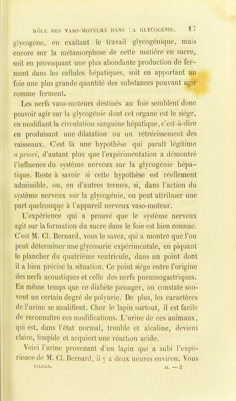 Hul-li DIvS VASO-MOTl'URS DANS L\ GLYCOGliiNIlî. 1 7 glycogène, en exaltant le travail glycogéni(jue, mais encore sur la métamorphose de cette matière en sucre, soit en provoquant une plus abondante production de fer- ment dans les cellules hépatiques, soit eu apportant au foie une plus grande quantité des substances pouvant agir comme ferment. Les nerfs vaso-moteurs destinés au foie semblent donc pouvoir agir sur la glycogénie dont cet organe est le siège, en modifiant la circulation sanguine hépatique, c'est-à-dire en produisant une dilatation ou un rétrécissement des vaisseaux. C'est là une hypothèse qui paraît légitime a priori, d'autant plus que l'expérimentation a démontré l'influence du système nerveux sur la glycogénie hépa- tique. Reste à savoir si cette hypothèse est réellement admissible, ou, en d'autres ternies, si, dans l'action du système nerveux sur la glycogénie, on peut attribuer une part quelconque à l'appareil nerveux vaso-moteur. L'expérience qui a prouvé que le système nerveux agit sur la formation du sucre dans le foie est bien connue. C'est M. Cl. Bernard, vous le savez, qui a montré que l'on peut déterminer une glycosurie expérimentale, en piquant le plancher du quatrième ventricule, dans un point dont il a bien précisé la situation. Ce point siège entre l'origine des nerfs acoustiques et celle des nerfs pneumogastriques. En même temps que ce diabète passager, on constate sou- vent un certain degré de polyurie. De plus, les caractères de l'urine se modifient. Chez le lapin surtout, il est facile de reconnaître ces modifications. L'urine de ces animaux, qui est, dans l'état normal, trouble et alcaline, devient claire, limpide et acquiert une réaction acide. Voici l'urine provenant d'un laiiin qui a subi l'expé- rience de M. Cl. Bernard, il y a deux neures environ. Vous YULPIAK. jl. — 2