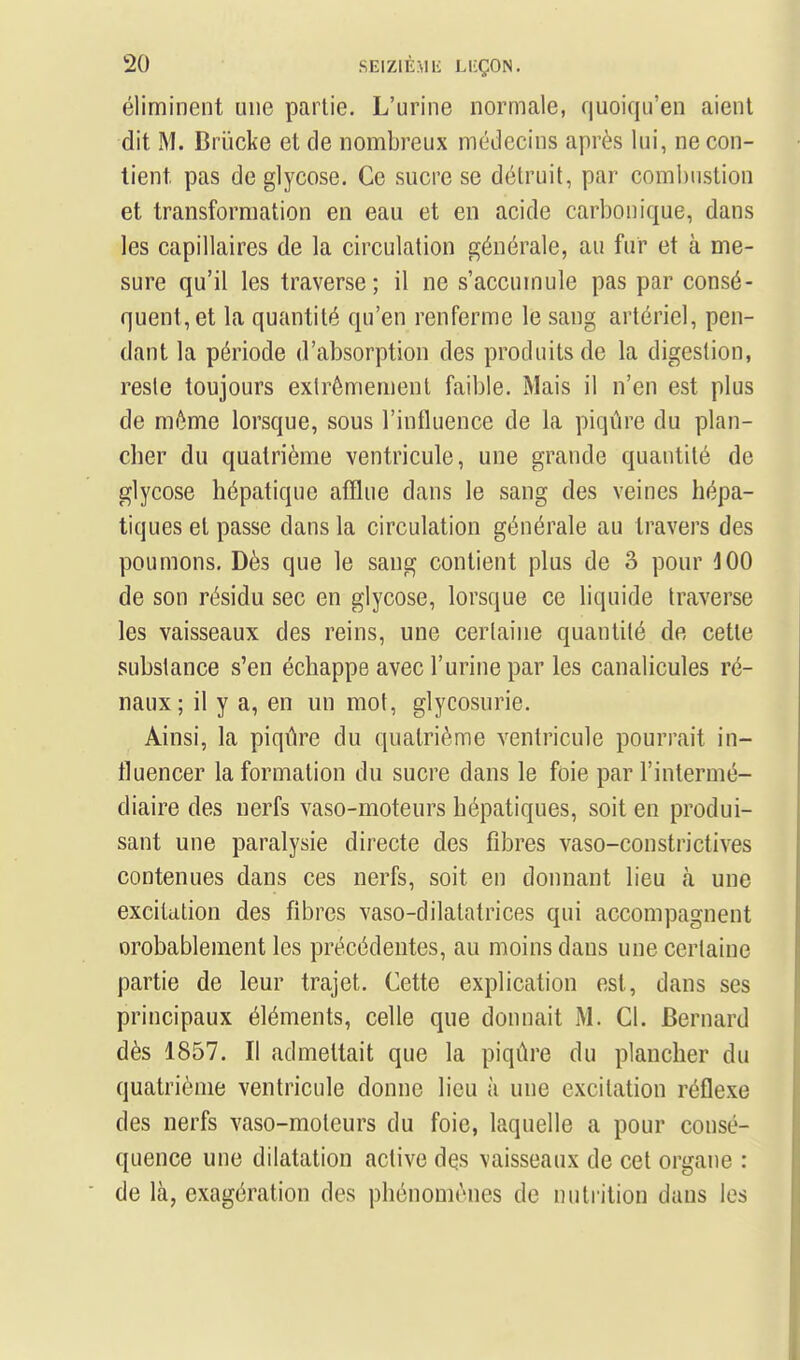 éliminent une partie. L'urine normale, quoiqu'en aient dit M. Briicke et de nombreux médecins après lui, ne con- tient pas de glycose. Ce sucre se détruit, par coml)ustion et transformation en eau et en acide carbonique, dans les capillaires de la circulation générale, au fur et à me- sure qu'il les traverse; il ne s'accumule pas par consé- quent, et la quantité qu'en renferme le sang artériel, pen- dant la période d'absorption des produits de la digestion, reste toujours extrêmement faible. Mais il n'en est plus de même lorsque, sous l'influence de la piqûre du plan- cher du quatrième ventricule, une grande quantité de glycose hépatique afflue dans le sang des veines hépa- tiques et passe dans la circulation générale au travers des poumons. Dès que le sang contient plus de 3 pour 100 de son résidu sec en glycose, lorsque ce liquide traverse les vaisseaux des reins, une certaine quantité de cette substance s'en échappe avec l'urine par les canalicules ré- naux; il y a, en un mot, glycosurie. Ainsi, la piqûre du quatrième ventricule pourrait in- fluencer la formation du sucre dans le foie par l'intermé- diaire des nerfs vaso-moteurs hépatiques, soit en produi- sant une paralysie directe des fibres vaso-constrictives contenues dans ces nerfs, soit en dommnt lieu à une excitation des fibres vaso-dilatatrices qui accompagnent orobablement les précédentes, au moins dans une certaine partie de leur trajet. Cette explication est, dans ses principaux éléments, celle que donnait M. Cl. Bernard dès 1857. Il admettait que la piqûre du plancher du quatrième ventricule donne lieu à une excitation réflexe des nerfs vaso-moteurs du foie, laquelle a pour consé- quence une dilatation active dçs vaisseaux de cet organe : de là, exagération des phénomènes de nutrition dans les