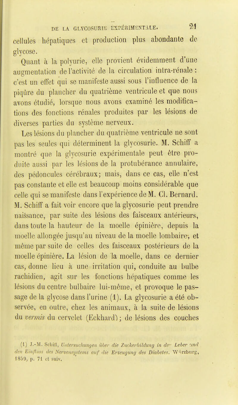 cellules hépatiques et production plus abondante de glycose. Quant à la polyurie, elle provient évidemment d'une augmentation de l'activité de la circulation inlra-rénale : c'est un effet qui se manifeste aussi sous l'influence de la piqûre du plancher du quatrième ventricule et que nous avons étudié, lorsque nous avons examiné les modifica- tions des fonctions rénales produites par les lésions de diverses parties du système nerveux. Les lésions du plancher du quatrième ventricule ne sont pas les seules qui déterminent la glycosurie. M. Schiff a montré que la glycosurie expérimentale peut être pro- duite aussi par les lésions de la protubérance annulaire, des pédoncules cérébraux; mais, dans ce cas, elle n'est pas constante et elle est beaucoup moins considérable que celle qui se manifeste dans l'expérience de M. Cl. Bernard. M. Schiff a fait voir encore que la glycosurie peut prendre naissance, par suite des lésions des faisceaux antérieurs, dans toute la hauteur de la moelle épinière, depuis la moelle allongée jusqu'au niveau de la moelle lombaire-, et même par suite de celles des faisceaux postérieurs de la moelle épinière. La lésion de la moelle, dans ce dernier cas, donne lieu cà une irritation qui, conduite au bulbe rachidien, agit sur les fonctions hépatiques comme les lésions du centre bulbaire lui-môme, et provoque le pas- sage de la glycose dans l'urine (1). La glycosurie a été ob- servée, en outre, chez les animaux, à la suite de lésions du vermis du cervelet (Eckhard) ; de lésions des couches (1) J.-M. ScbiH, Uiitersuchungeii iiher die Zuckerlnldung in de- Leber '.end de/i Ein/luss des Nerven.syiilems auf rlie Ëricugung des Diabètes. W'irzburg;, 1859, p. 71 i.'t suiv.