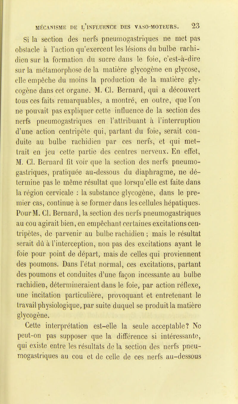 Si la section des nerfs pneumogastriques ne met pas obslacle à l'action qu'exercent les lésions du bulbe rachi- dien sur la formation du sucre dans le foie, c'est-à-dire sur la métamorphose de la matière glycogène en glycose, elle empêche du moins la production de la matière gly- cogène dans cet organe. M. Cl. Bernard, qui a découvert tous ces faits remarquables, a montré, en outre, que l'on ne pouvait pas expliquer cette influence de la section des nerfs pneumogastriques en l'attribuant h. l'interruption d'une action centripète qui, partant du foie, serait con- duite au bulbe rachidien par ces nerfs, et qui met- trait en jeu cette partie des centres nerveux. En effet, M. Cl. Bernard fit voir que la section des nerfs pneumo- gastriques, pratiquée au-dessous du diaphragme, ne dé- termine pas le même résultat que lorsqu'elle est faite dans la région cervicale : la substance glycogène, dans le pre- mier cas, continue à se former dans les cellules hépatiques. Pour M. Cl. Bernard, la section des nerfs pneumogastriques au cou agirait bien, en empêchant certaines excitations cen- tripètes, de parvenir au bulbe rachidien ; mais le résultat serait dù à l'interception, non pas des excitations ayant le foie pour point de départ, mais de celles qui proviennent des poumons. Dans l'état normal, ces excitations, partant des poumons et conduites d'une façon incessante au bulbe rachidien, détermiueraientdans le foie, par action réflexe, une incitation particulière, provoquant et entretenant le travail physiologique, par suite duquel se produit la matière glycogène. Cette interprétation est-elle la seule acceptable? Ne peut-on pas supposer que la différence si intéressante, qui existe entre les résultats do la section des nerfs pneu- mogastriques au cou et de celle de ces nerfs au-dessous