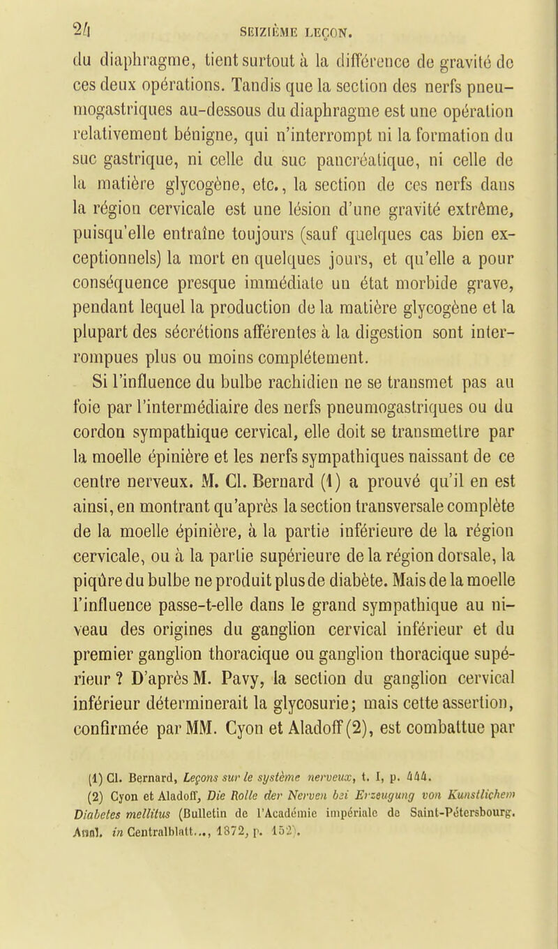 du diaphragme, tient surtout à la différence do gravité do ces deux opérations. Tandis que la section des nerfs pneu- mogastriques au-dessous du diaphragme est une opération relativement bénigne, qui n'interrompt ni la formation du suc gastrique, ni celle du suc pancréatique, ni celle de la matière glycogène, etc., la section de ces nerfs dans la région cervicale est une lésion d'une gravité extrême, puisqu'elle entraîne toujours (sauf quelques cas bien ex- ceptionnels) la mort en quelques jours, et qu'elle a pour conséquence presque immédiate un état morbide grave, pendant lequel la production de la matière glycogène et la plupart des sécrétions afférentes à la digestion sont inter- rompues plus ou moins complètement. Si l'influence du bulbe rachidien ne se transmet pas au foie par l'intermédiaire des nerfs pneumogastriques ou du cordou sympathique cervical, elle doit se transmettre par la moelle épinière et les nerfs sympathiques naissant de ce centre nerveux. M. Cl. Bernard (1) a prouvé qu'il en est ainsi, en montrant qu'après la section transversale complète de la moelle épinière, à la partie inférieure de la région cervicale, ou à la partie supérieure delà région dorsale, la piqûre du bulbe ne produit plus de diabète. Mais de la moelle l'influence passe-t-elle dans le grand sympathique au ni- veau des origines du ganglion cervical inférieur et du premier ganglion thoracique ou ganglion thoracique supé- rieur ? D'après M. Pavy, la section du ganglion cervical inférieur déterminerait la glycosurie; mais cette assertion, confirmée par MM. Cyon et Aladoff (2), est combattue par (1) C1. Bernard, Leçons sur le système nerveux, t. I, p. 444. (2) Cyon et Aladoff, Die Rolle der Nerven bzi Erzeugung von Kunstlichem Diabètes meîîitus (Bulletin de l'Académie impériale de Saint-Pétersbourg. Annl. m Centralblatt.,., 1872, p. 152 .