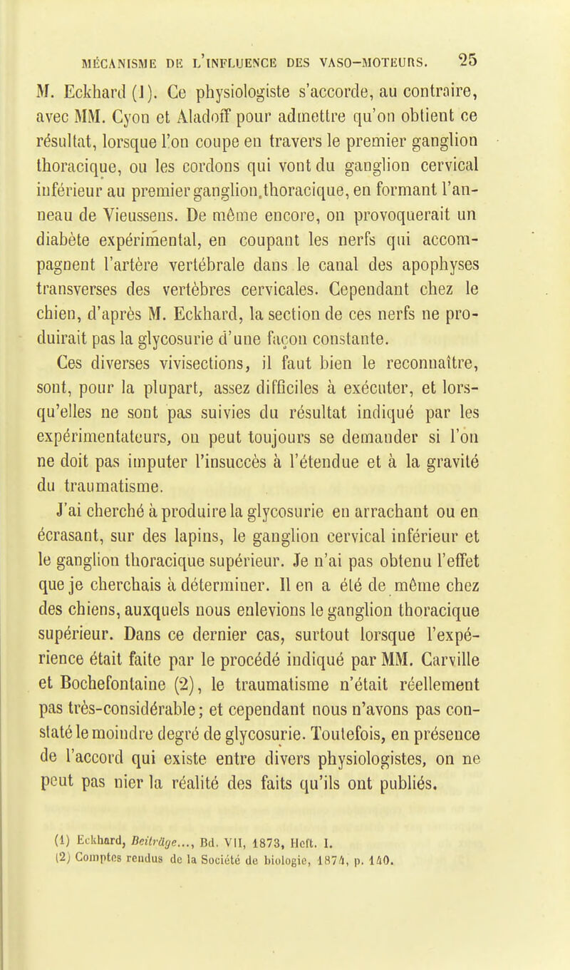 M. Eckhard(J). Ce physiologiste s'accorde, au contraire, avec MiM. Cyon et AladoiT pour admettre qu'on obtient ce résultat, lorsque l'on coupe en travers le premier ganglion Ihoracique, ou les cordons qui vont du ganglion cervical inférieur au premier ganglion, thoracique, en formant l'an- neau de Vieussens. De même encore, on provoquerait un diabète expérimental, en coupant les nerfs qui accom- pagnent l'artère vertébrale dans le canal des apophyses transverses des vertèbres cervicales. Cependant chez le chien, d'après M. Eckhard, la section de ces nerfs ne pro- duirait pas la glycosurie d'une façon constante. Ces diverses vivisections, il faut bien le reconnaître, sont, pour la plupart, assez difficiles à exécuter, et lors- qu'elles ne sont pas suivies du résultat indiqué par les expérimentateurs, on peut toujours se demander si l'on ne doit pas imputer l'insuccès à l'étendue et à la gravité du traumatisme. J'ai cherché à produire la glycosurie en arrachant ou en écrasant, sur des lapins, le ganglion cervical inférieur et le ganglion thoracique supérieur. Je n'ai pas obtenu l'effet que je cherchais à déterminer. Il en a été de môme chez des chiens, auxquels nous enlevions le ganglion thoracique supérieur. Dans ce dernier cas, surtout lorsque l'expé- rience était faite par le procédé indiqué par MM. Carville et Bochefontaine (2), le traumatisme n'était réellement pas très-considérable ; et cependant nous n'avons pas con- staté le moindre degré de glycosurie. Toutefois, en présence de l'accord qui existe entre divers physiologistes, on ne peut pas nier la réalité des faits qu'ils ont publiés, (1) Eckhard, Beitrâge..., Bd. VU, 1873, Hcft. I. (2) Comptes rendus de la Société de biologie, 1874, p. 140.