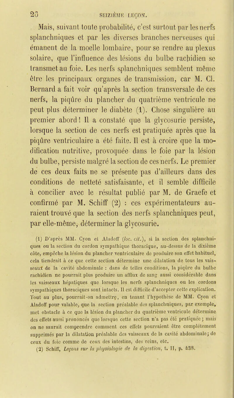 2o si'iziKMK [.nr.o?^. Mais, suivant toute probabilité, c'est surtout par les nerfs splanchuiques et par les diverses branches nerveuses qui émanent de la moelle lombaire, pour se rendre au plexus solaire, que l'influence des lésions du bulbe rachidien se transmet au foie. Les nerfs splanchuiques semblent même être les principaux organes de transmission, car M. Cl. Bernard a fait voir qu'après la section transversale de ces nerfs, la piqûre du plancher du quatrième ventricule ne peut plus déterminer le diabète (1). Chose singulière au premier abord ! Il a constaté que la glycosurie persiste, lorsque la section de ces nerfs est pratiquée après que la piqûre ventriculaire a été faite. Il est à croire que la mo- dification nutritive, provoquée dans le foie par la lésion du bulbe, persiste malgré la section de ces nerfs. Le premier de ces deux faits ne se présente pas d'ailleurs dans des conditions de netteté satisfaisante, et il semble difficile à concilier avec le résultat publié par M. de Graefe et confirmé par M. Schifif (2) : ces expérimentateurs au- raient trouvé que la section des nerfs splanchniques peut, par elle-même, déterminer la glycosurie. (1) D'uprès MM. Cyon et Ahidoff {loc. cit.), si la section des splanchui- ques ou la section du cordon sympathique thoracique, au-dessus de la dixième côte, empêche la lésion du plancher ventriculaire de produire son effet habituel, cela tiendrait à ce que cette section détermine une dilatation de tous les vais- seaui de la cavité abdominale : dans de telles conditions, la piqûre du bulbe rachidien ne pourrait plus produire un afflux de sang aussi considérable dans les vaisseaux hépatiques que lorsque les nerfs splanchniques ou les cordons sympathiques thoraciques sont intacts. Il est difficile d'accepter celte explication. Tout au plus, pourrait-on admetirç, en tenant l'hypotlièsc de MM. Cyon et Aladoff pour valable, que la section préalable des splanchniques, par exemple, met obstacle à ce que la lésion du plancher du quatrième ventricule détermine des elTets anfsi prononcés que lorsque cette section n'a pas été pratiquée ; niais on ne saurait comprendre comment ces ellets pourraient être complètement supprimés par la dilntatiou préalable des vaisseaux de In cavité abdominale; de ceux du foie comme de ceux dos intestins, des reins, etc. (2) Schiff, Leçons sur la physiologie de la digestion, t. II, p. 438.