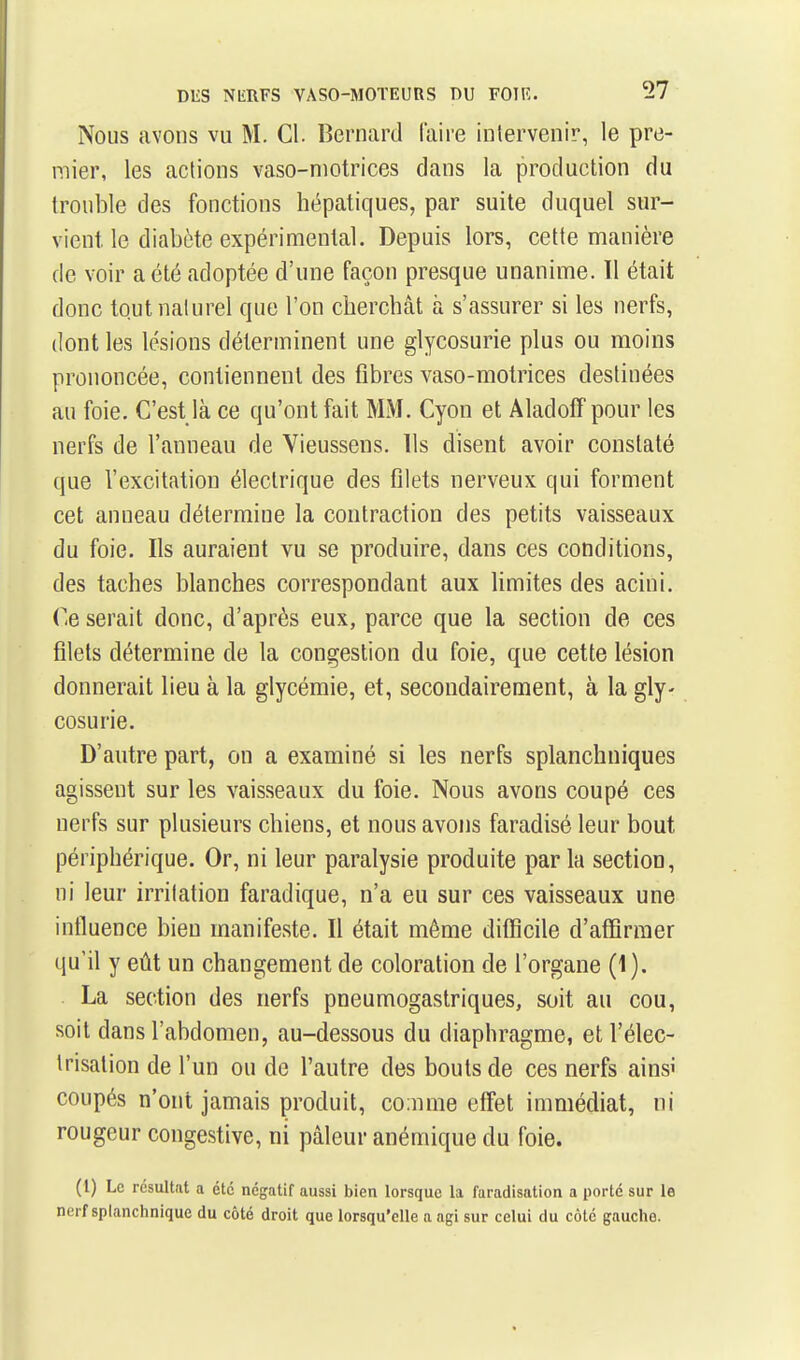 Nous avons vu M. Cl. Bernard faire intervenir, le pre- mier, les actions vaso-motrices dans la production du trouble des fonctions hépatiques, par suite duquel sur- vient le diabète expérimental. Depuis lors, cette manière de voir a été adoptée d'une façon presque unanime. ïl était donc tout naturel que l'on cherchât à s'assurer si les nerfs, dont les lésions déterminent une glycosurie plus ou moins prononcée, contiennent des fibres vaso-motrices destinées au foie. C'est là ce qu'ont fait MM. Cyon et Aladoff pour les nerfs de l'anneau de Vieussens. Ils disent avoir constaté que l'excitation électrique des filets nerveux qui forment cet anneau détermine la contraction des petits vaisseaux du foie. Ils auraient vu se produire, dans ces conditions, des taches blanches correspondant aux Umites des acini. Ce serait donc, d'après eux, parce que la section de ces filets détermine de la congestion du foie, que cette lésion donnerait lieu à la glycémie, et, secondairement, à la gly- cosurie. D'autre part, on a examiné si les nerfs splanchniques agissent sur les vaisseaux du foie. Nous avons coupé ces nerfs sur plusieurs chiens, et nous avons faradisé leur bout périphérique. Or, ni leur paralysie produite parla section, ni leur irritation faradique, n'a eu sur ces vaisseaux une influence bien manifeste. Il était même difficile d'affirmer qu'il y eût un changement de coloration de l'organe (1). La section des nerfs pneumogastriques, soit au cou, soit dans l'abdomen, au-dessous du diaphragme, et l'élec- trisalion de l'un ou de l'autre des bouts de ces nerfs ainsi coupés n'ont jamais produit, co:nme effet immédiat, ni rougeur congestive, ni pâleur anémique du foie. (l) Le résultat a été négatif aussi bien lorsque la faradisation a porté sur le nerf splanchnique du côté droit que lorsqu'elle a agi sur celui du côté gauche.
