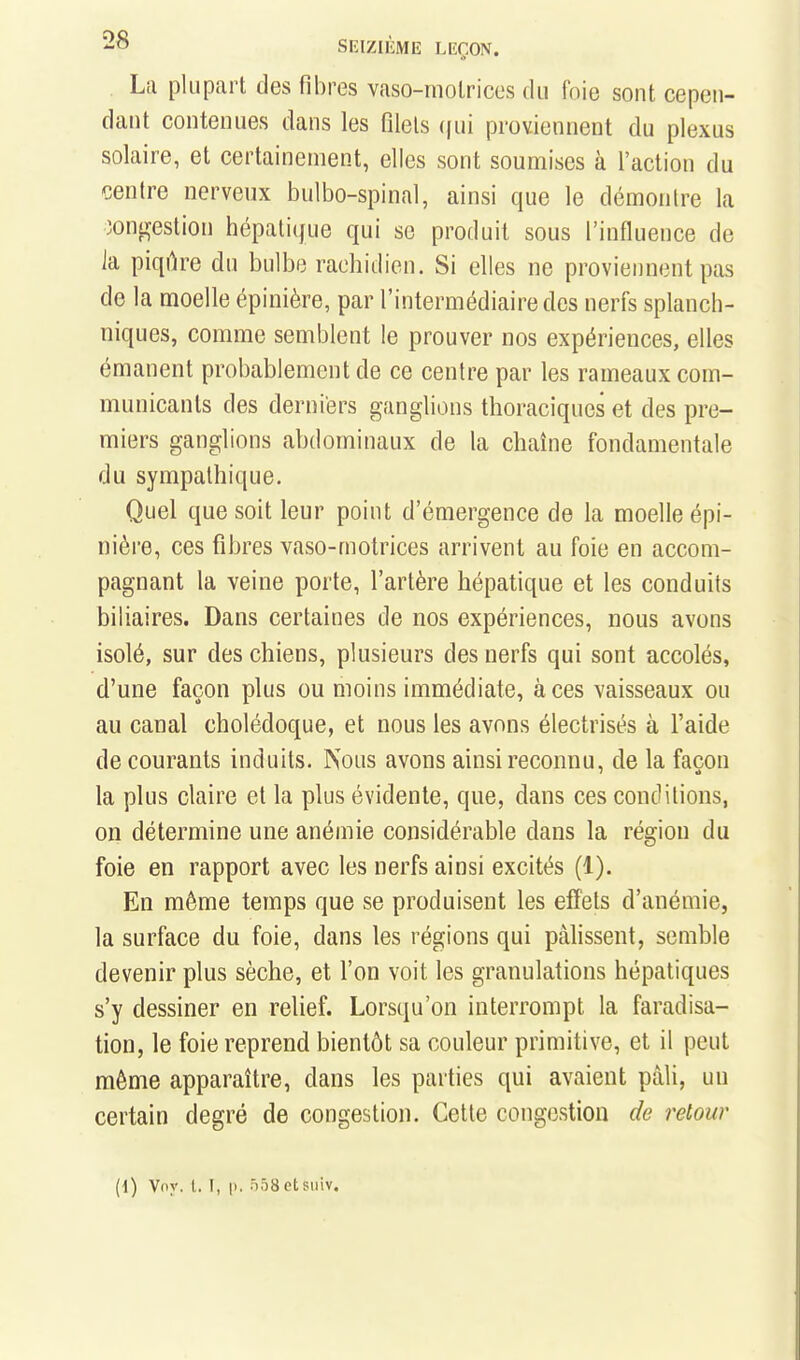SEIZIIÎME LEÇON. La plupart des fibres vaso-motrices du foie sont cepen- dant contenues dans les filets (jui proviennent du plexus solaire, et certainement, elles sont soumises à l'action du centre nerveux bulbo-spinal, ainsi que le démontre la ooni^estion hépatique qui se produit sous l'influence de la piqih^e du bulbe rachidicn. Si elles ne proviennent pas de la moelle épinière, par l'intermédiaire des nerfs splanch- niques, comme semblent le prouver nos expériences, elles émanent probablement de ce centre par les rameaux com- municants des derniers ganglions thoraciques et des pre- miers ganglions abdominaux de la chaîne fondamentale du sympathique. Quel que soit leur point d'émergence de la moelle épi- nière, ces fibres vaso-motrices arrivent au foie en accom- pagnant la veine porte, l'artère hépatique et les conduits biliaires. Dans certaines de nos expériences, nous avons isolé, sur des chiens, plusieurs des nerfs qui sont accolés, d'une façon plus ou moins immédiate, à ces vaisseaux ou au canal cholédoque, et nous les avons électrisés à l'aide de courants induits. Psous avons ainsi reconnu, de la façon la plus claire et la plus évidente, que, dans ces conditions, on détermine une anémie considérable dans la région du foie en rapport avec les nerfs ainsi excités (1). En même temps que se produisent les effets d'anémie, la surface du foie, dans les régions qui pâlissent, semble devenir plus sèche, et l'on voit les granulations hépatiques s'y dessiner en relief. Lorsqu'on interrompt la faradisa- tion, le foie reprend bientôt sa couleur primitive, et il peut même apparaître, dans les parties qui avaient pâli, un certain degré de congestion. Cette congestion de retour [\) Vny. l. I, p. ôôSetsiiiv.