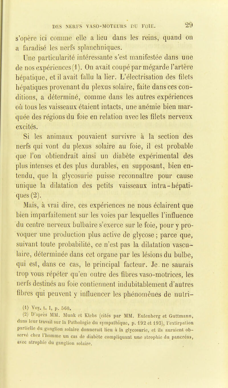 s'opère ici comme elle a lieu dans les reins, quand on a faradisé les nerfs splanchniques. Une particularité intéressante s'est manifestée dans une de nos expériences (1). On avait coupé par mégarde l'artère hépatique, et il avait fallu la lier. L'électrisation des filets hépatiques provenant du plexus solaire, faite dans ces con- ditions, a déterminé, comme dans les autres expériences oîi tous les vaisseaux étaient intacts, une anémie bien mar- quée des régions du foie en relation avec les filets nerveux excités. Si les animaux pouvaient survivre à la section des nerfs qui vont du plexus solaire au foie, il est probable que l'on obtiendrait ainsi un diabète expérimental des plus intenses et des plus durables, en supposant, bien en- tendu, que la glycosurie puisse reconnaître pour cause unique la dilatation des petits vaisseaux intra-hépati- ques (2). Mais, à vrai dire, ces expériences ne nous éclairent que bien imparfaitement sur les voies par lesquelles l'influence du centre nerveux bulbaire s'exerce sur le foie, pour y pro- voquer une production plus active de glycose ; parce que, suivant toute probabilité, ce n'est pas la dilatation vascu- laire, déterminée dans cet organe par les lésions du bulbe, qui est, dans ce cas, le principal facteur. Je. ne saurais trop vous répéter qu'en outre des fibres vaso-motrices, les nerfs destinés au foie contiennent indubitablement d'autres fibres qui peuvent y influencer les phénomènes de nutri- (1> Voy. t. 1, p. 560. (2) D'après MM. Munk et Klcbs (cités par MM. Eulenberg et Guttmann, dans leur travail sur la Pathologie du sympathique, p. 192 et 193), l'extirpation partielle du ganglion solaire donnerait lieu à la glycosurie, et ils auraient ob- serve chez l'homme un cas de diabète compliquant une atrophie du pancréas, avec atrophie du ganglion solaire.