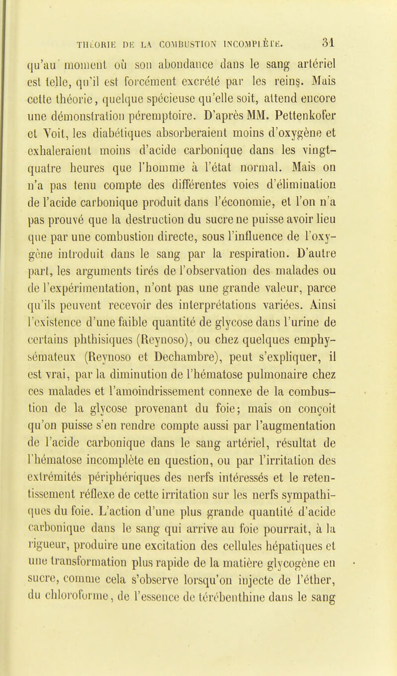 qu'au moment où son abondance dans le sang arlériel est telle, qu'il est forcément excrété par les reins. Mais celte théorie, quelque spécieuse qu'elle soit, attend encore une démonstraiion péremptoire. D'après MM. Pettenkoter et Voit, les diabétiques absorberaient moins d'oxygène et exhaleraient moins d'acide carbonique dans les vingt- quatre heures que l'homme à l'état normal. Mais on n'a pas tenu compte des différentes voies d'élimination de l'acide carbonique produit dans l'économie, et l'on n'a pas prouvé que la destruction du sucre ne puisse avoir lieu que par une combustion directe, sous l'influence de l'oxy- gène introduit dans le sang par la respiration. D'autre part, les arguments tirés de l'observation des malades ou de l'expérimentation, n'ont pas une grande valeur, parce qu'ils peuvent recevoir des interprétations variées. Ainsi l'existence d'une faible quantité de glycose dans l'urine de certains phthisiques (Reynoso), ou chez quelques emphy- sémateux (Reynoso et Dechambre), peut s'expliquer, il est vrai, par la diminution de l'hématose pulmonaire chez ces malades et l'amoindrissement connexe de la combus- tion de la glycose provenant du foie; mais on conçoit qu'on puisse s'en rendre compte aussi par l'augmentation de l'acide carbonique dans le sang artériel, résultat de l'hématose incomplète en question, ou par l'irritation des extrémités périphériques des nerfs intéressés et le reten- tissement réflexe de cette irritation sur les nerfs sympathi- ques du foie. L'action d'une plus grande quantité d'acide carbonique dans le sang qui arrive au foie pourrait, à la rigueur, produire une excitation des cellules hépatiques et une transformation plus rapide de la matière glycogène en sucre, comme cela s'observe lorsqu'on injecte de l'éther, du chloroforme, de l'essence de térébenthine dans le sang